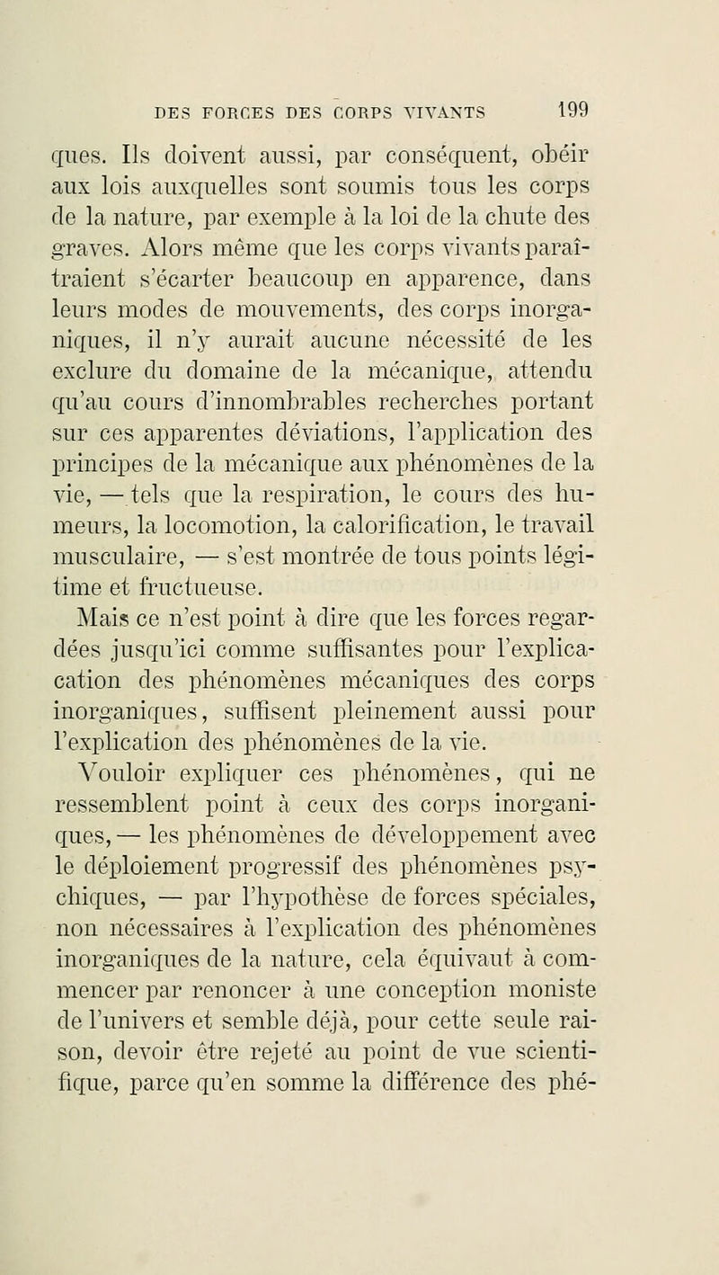 ques. Ils doivent aussi, par conséquent, obéir aux lois auxquelles sont soumis tous les corps de la nature, par exemple à la loi de la chute des graves. Alors même que les corps vivants paraî- traient s'écarter beaucoup en apparence, dans leurs modes de mouvements, des corps inorga- niques, il n'y aurait aucune nécessité de les exclure du domaine de la mécanique, attendu qu'au cours d'innombrables recherches portant sur ces apparentes déviations, l'application des principes de la mécanique aux phénomènes de la vie, — tels que la respiration, le cours des hu- meurs, la locomotion, la calorification, le travail musculaire, — s'est montrée de tous points légi- time et fructueuse. Mais ce n'est point à dire que les forces regar- dées jusqu'ici comme suffisantes pour l'explica- cation des phénomènes mécaniques des corps inorganiques, suffisent pleinement aussi pour l'explication des phénomènes de la vie. Vouloir expliquer ces phénomènes, qui ne ressemblent point à ceux des corps inorgani- ques, — les phénomènes de développement avec le déploiement progressif des phénomènes psy- chiques, — par l'hypothèse de forces spéciales, non nécessaires à l'explication des phénomènes inorganiques de la nature, cela équivaut à com- mencer par renoncer à une conception moniste de l'univers et semble déjà, pour cette seule rai- son, devoir être rejeté au point de vue scienti- fique, parce qu'en somme la différence des phé-