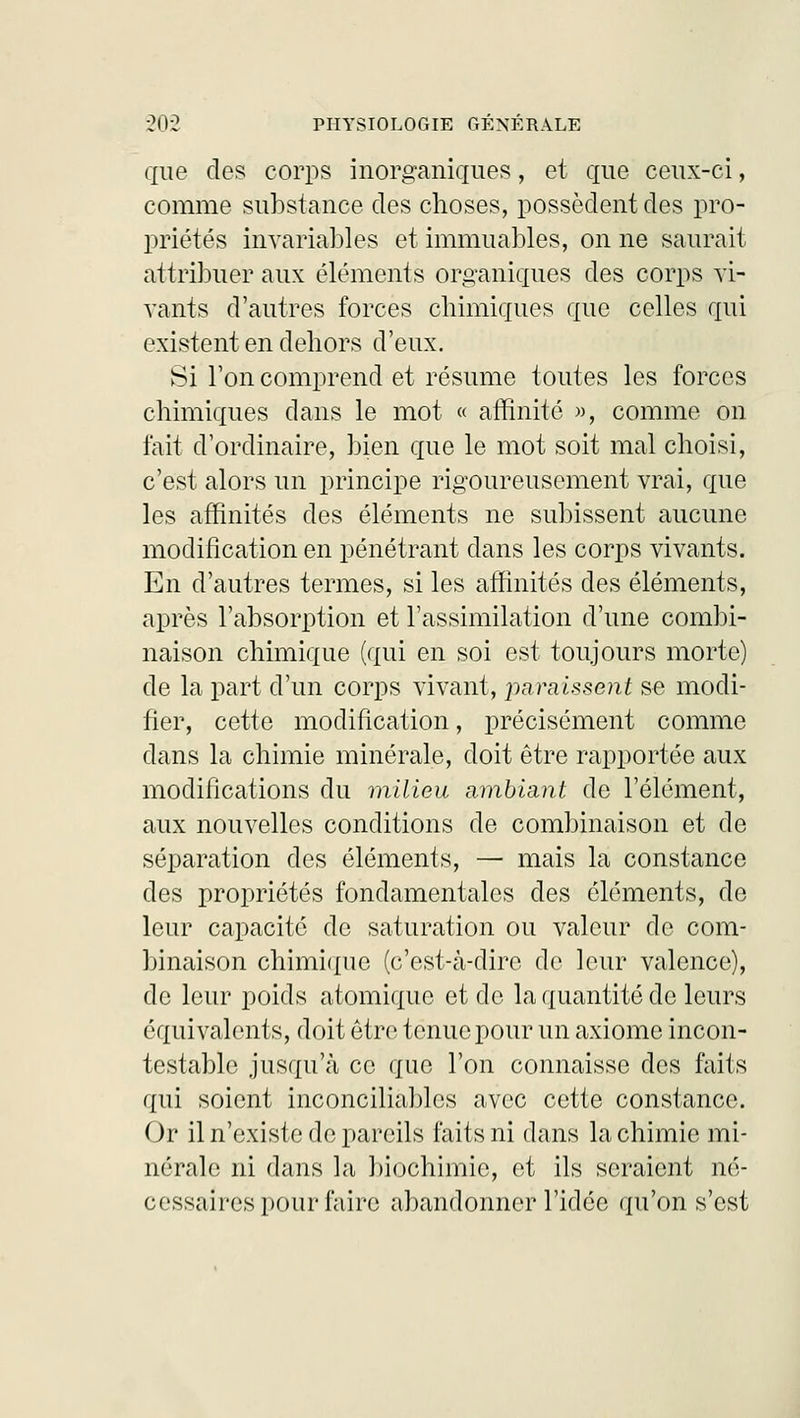 que des corps inorganiques, et que ceux-ci, comme substance des choses, possèdent des pro- priétés invariables et immuables, on ne saurait attribuer aux éléments organiques des corps vi- vants d'autres forces chimiques que celles qui existent en dehors d'eux. Si l'on comprend et résume toutes les forces chimiques dans le mot « affinité », comme on fait d'ordinaire, bien que le mot soit mal choisi, c'est alors un principe rigoureusement vrai, que les affinités des éléments ne subissent aucune modification en pénétrant dans les corps vivants. En d'autres termes, si les affinités des éléments, après l'absorption et l'assimilation d'une combi- naison chimique (qui en soi est toujours morte) de la part d'un corps vivant, paraissent se modi- fier, cette modification, précisément comme dans la chimie minérale, doit être rapportée aux modifications du milieu ambiant de l'élément, aux nouvelles conditions de combinaison et de séparation des éléments, — mais la constance des propriétés fondamentales des éléments, de leur capacité de saturation ou valeur de com- binaison chimique (c'est-à-dire de leur valence), de leur poids atomique et de la quantité de leurs équivalents, doit être tenue pour un axiome incon- testable jusqu'à ce que l'on connaisse des faits qui soient inconciliables avec cette constance. Or il n'existe de pareils faits ni dans la chimie mi- nérale ni dans la biochimie, et ils seraient né- cessaires pour faire abandonner l'idée qu'on s'est