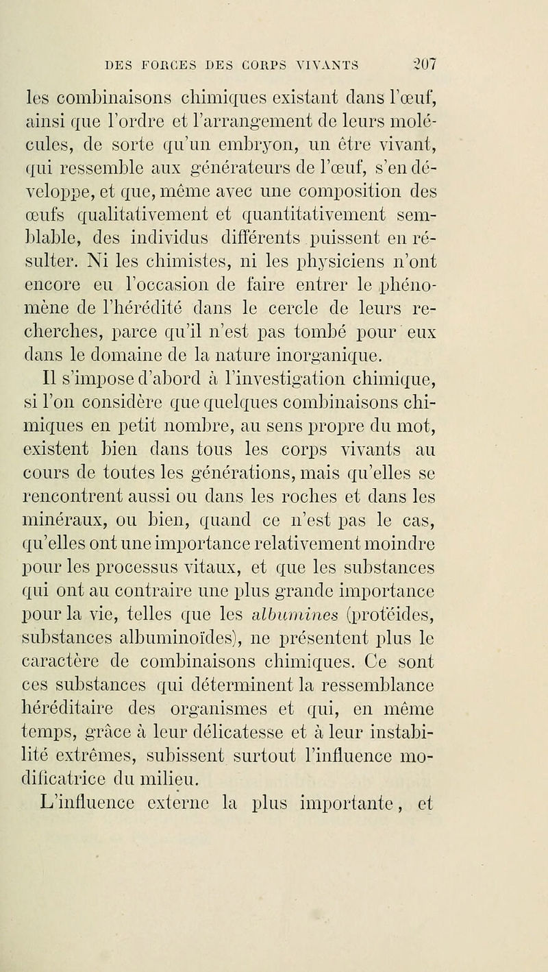 les combinaisons chimiques existant clans l'œuf, ainsi que l'ordre et l'arrangement de leurs molé- cules, de sorte qu'un embryon, un être vivant, qui ressemble aux générateurs de l'œuf, s'en dé- veloppe, et que, même avec une composition des œufs qualitativement et quantitativement sem- blable, des individus différents puissent en ré- sulter. Ni les chimistes, ni les physiciens n'ont encore eu l'occasion de faire entrer le phéno- mène de l'hérédité dans le cercle de leurs re- cherches, parce qu'il n'est pas tombé pour eux dans le domaine de la nature inorganique. Il s'impose d'abord à l'investigation chimique, si l'on considère que quelques combinaisons chi- miques en petit nombre, au sens propre du mot, existent bien dans tous les corps vivants au cours de toutes les générations, mais qu'elles se rencontrent aussi ou dans les roches et dans les minéraux, ou bien, quand ce n'est pas le cas, qu'elles ont une importance relativement moindre pour les processus vitaux, et que les substances qui ont au contraire une plus grande importance pour la vie, telles que les albumines (protéides, substances albuminoïdes), ne présentent plus le caractère de combinaisons chimiques. Ce sont ces substances qui déterminent la ressemblance héréditaire des organismes et qui, en même temps, grâce à leur délicatesse et à leur instabi- lité extrêmes, subissent surtout l'influence mo- dilicatrice du milieu. L'influence externe la plus importante, et