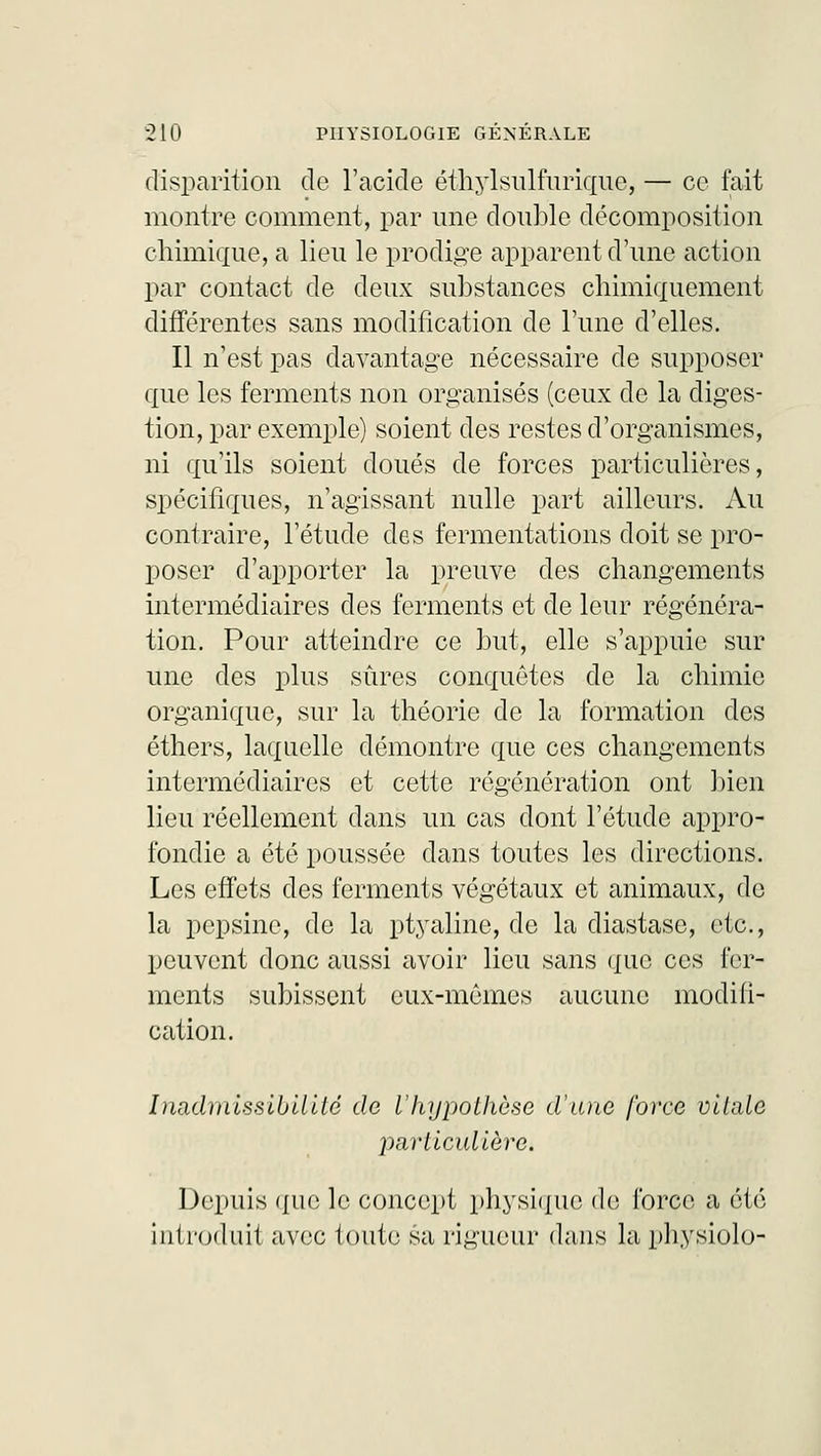 disparition de l'acide éthylsulfurique, — ce fait montre comment, par une double décomposition chimique, a lieu le prodige apparent d'une action par contact de deux substances chimiquement différentes sans modification de l'une d'elles. Il n'est pas davantage nécessaire de supposer que les ferments non organisés (ceux de la diges- tion, par exemple) soient des restes d'organismes, ni qu'ils soient doués de forces particulières, spécifiques, n'agissant nulle part ailleurs. Au contraire, l'étude des fermentations doit se pro- poser d'apporter la preuve des changements intermédiaires des ferments et de leur régénéra- tion. Pour atteindre ce but, elle s'appuie sur une des plus sûres conquêtes de la chimie organique, sur la théorie de la formation des éthers, laquelle démontre que ces changements intermédiaires et cette régénération ont bien lieu réellement dans un cas dont l'étude appro- fondie a été poussée dans toutes les directions. Les effets des ferments végétaux et animaux, de la pepsine, de la ptyaline, de la diastase, etc., peuvent donc aussi avoir lieu sans que ces fer- ments subissent eux-mêmes aucune modifi- cation. Inadmissibilité de l'hypothèse d'une force vitale particulière. Depuis que le concept physique de force a été introduit avec toute sa rigueur dans la physiolo-