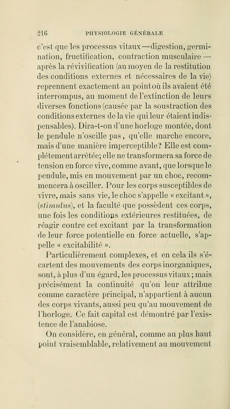 c'est que les processus vitaux—digestion, germi- nation, fructification, contraction musculaire — après la révivification (au moyen de la restitution des conditions externes et nécessaires de la vie) reprennent exactement au point où ils avaient été interrompus, au moment de l'extinction de leurs diverses fonctions (causée par la soustraction des conditions externes de la vie qui leur étaient indis- pensables). Dira-t-on d'une horloge montée, dont le pendule n'oscille pas, qu'elle marche encore, mais d'une manière imperceptible? Elle est com- plètement arrêtée; elle ne transformera sa force de tension en force vive, comme avant, que lorsque le pendule, mis en mouvement par un choc, recom- mencera à osciller. Pour les corps susceptibles de vivre, mais sans vie, le choc s'appelle « excitant », (stimulus), et la faculté que possèdent ces corps, une fois les conditions extérieures restituées, de réagir contre cet excitant par la transformation de leur force potentielle en force actuelle, s'ap- pelle « excitabilité ». Particulièrement complexes, et en cela ils s'é- cartent des mouvements des corps inorganiques, sont, à plus d'un égard, les processus vitaux ; mais précisément la continuité qu'on leur attribue comme caractère principal, n'appartient à aucun des corps vivants, aussi peu qu'au mouvement de l'horloge. Ce fait capital est démontré par l'exis- tence de l'anabiose. On considère, en général, comme au plus haut point vraisemblable, relativement au mouvement