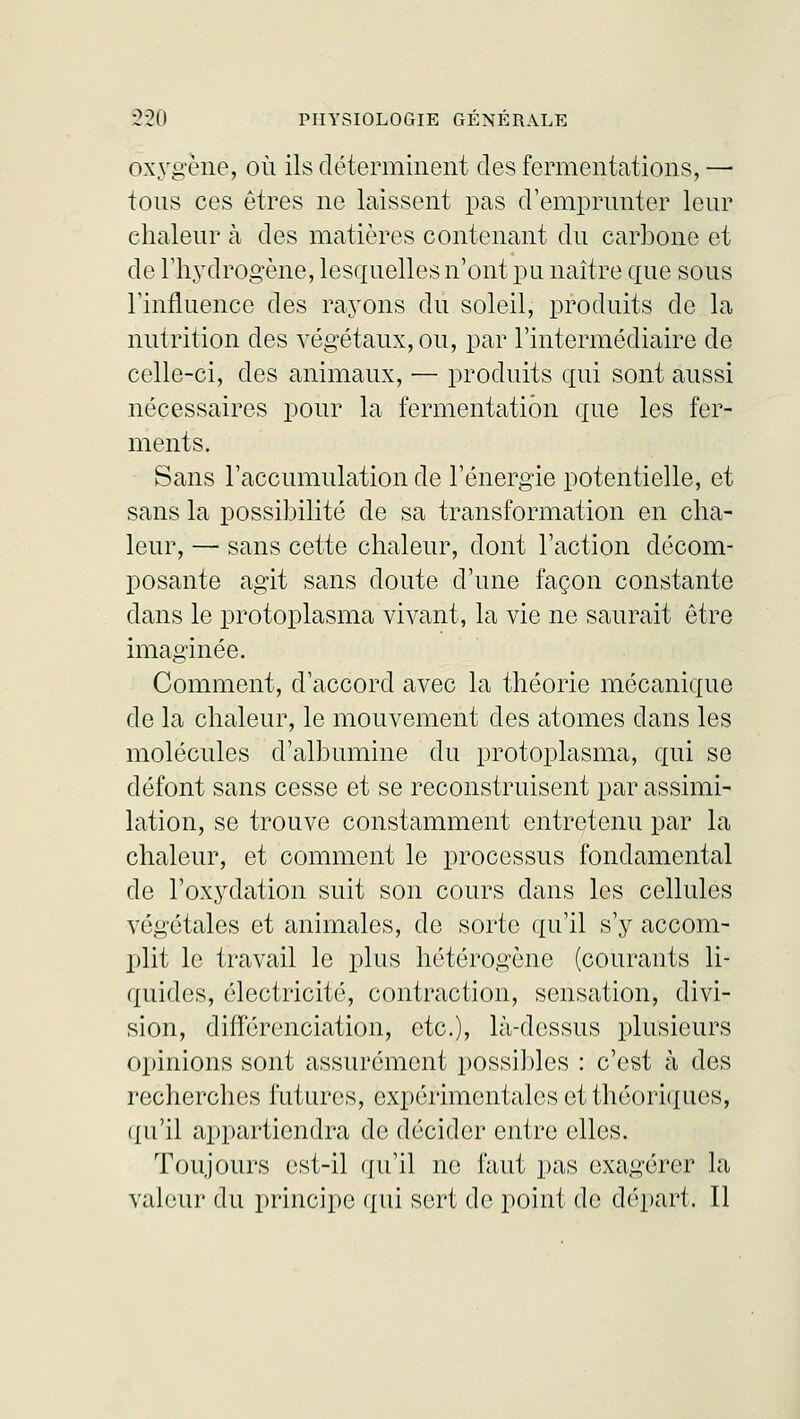 oxygène, où ils déterminent des fermentations, — tons ces êtres ne laissent pas d'emprunter leur chaleur à des matières contenant du carbone et de l'hydrogène, lesquelles n'ont pu naître que sous l'influence des rayons du soleil, produits de la nutrition des végétaux, ou, par l'intermédiaire de celle-ci, des animaux, — produits qui sont aussi nécessaires pour la fermentation que les fer- ments. Sans l'accumulation de l'énergie potentielle, et sans la possibilité de sa transformation en cha- leur, — sans cette chaleur, dont l'action décom- posante agit sans doute d'une façon constante dans le protoplasma vivant, la vie ne saurait être imaginée. Comment, d'accord avec la théorie mécanique de la chaleur, le mouvement des atomes dans les molécules d'albumine du protoplasma, qui se défont sans cesse et se reconstruisent par assimi- lation, se trouve constamment entretenu par la chaleur, et comment le processus fondamental de l'oxydation suit son cours dans les cellules végétales et animales, de sorte qu'il s'y accom- plit le travail le plus hétérogène (courants li- quides, électricité, contraction, sensation, divi- sion, différenciation, etc.), là-dessus plusieurs opinions sont assurément possibles : c'est à des recherches futures, expérimentales et théoriques, qu'il appartiendra de décider entre elles. Toujours est-il qu'il ne faut pas exagérer la valeur du principe qui sert de point de départ. Il