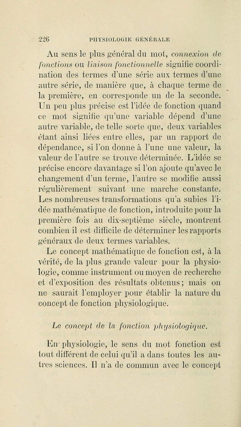 Au sens le plus général du mot, connexion de fonctions ou liaison fonctionnelle signifie coordi- nation des termes d'une série aux termes d'une autre série, de manière que, à chaque terme de la première, en corresponde un de la seconde. Un peu plus précise est l'idée de fonction quand ce mot signifie qu'une variable dépend d'une autre variable, de telle sorte que, deux variables étant ainsi liées entre elles, par un rapport de dépendance, si l'on donne à l'une une valeur, la valeur de l'autre se trouve déterminée. L'idée se précise encore davantage si l'on ajoute qu'avec le changement d'un terme, l'autre se modifie aussi régulièrement suivant une marche constante. Les nombreuses transformations qu'a subies l'i- dée mathématique de fonction, introduite pour la première fois au dix-septième siècle, montrent combien il est difficile de déterminer les rapports généraux de deux termes variables. Le concept mathématique de fonction est, à la vérité, de la plus grande valeur pour la physio- logie, comme instrument ou moyen de recherche et d'exposition des résultats obtenus ; mais on ne saurait l'employer pour établir la nature du concept de fonction physiologique. Le concept de la fonction physiologique. En' physiologie, le sens du mot fonction est tout différent de celui qu'il a dans toutes les au- tres sciences. Il n'a de commun avec le concept