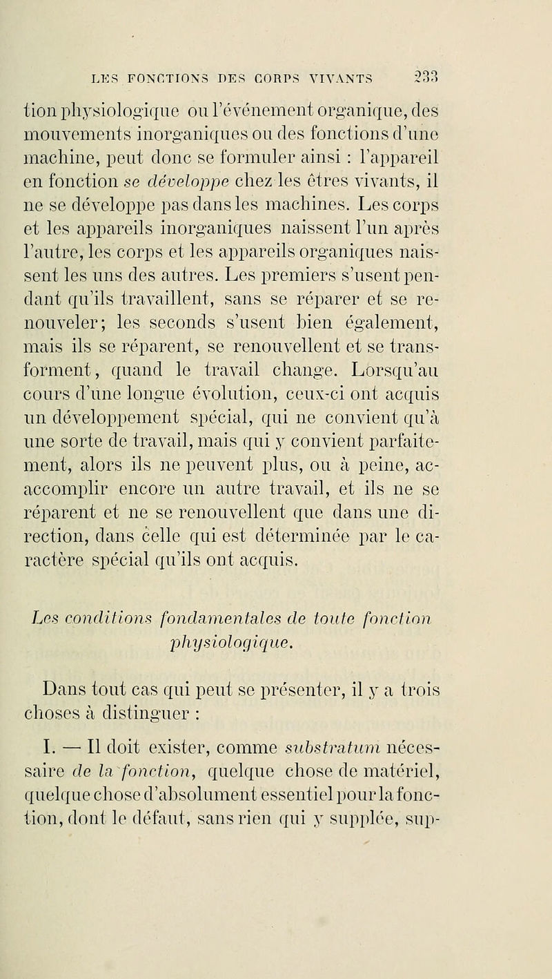 tion physiologique ou l'événement organique, des mouvements inorganiques ou des fonctions d'une machine, peut donc se formuler ainsi : l'appareil en fonction se développe chez les êtres vivants, il ne se développe pas dans les machines. Les corps et les appareils inorganiques naissent l'un après l'autre, les corps et les appareils organiques nais- sent les uns des autres. Les premiers s'usent pen- dant qu'ils travaillent, sans se réparer et se re- nouveler; les seconds s'usent bien également, mais ils se réparent, se renouvellent et se trans- forment, quand le travail change. Lorsqu'au cours d'une longue évolution, ceux-ci ont acquis un développement spécial, qui ne convient qu'à une sorte de travail, mais qui y convient parfaite- ment, alors ils ne peuvent plus, ou à peine, ac- accomplir encore un autre travail, et ils ne se réparent et ne se renouvellent que dans une di- rection, dans celle qui est déterminée par le ca- ractère spécial qu'ils ont acquis. Les conditions fondamentales de toute fonction physiologique. Dans tout cas qui peut se présenter, il y a trois choses à distinguer : I. — Il doit exister, comme substratum néces- saire de la fonction, quelque chose de matériel, quelque chose d'absolument essentiel pour la fonc- tion, dont le défaut, sans rien qui y supplée, sup-