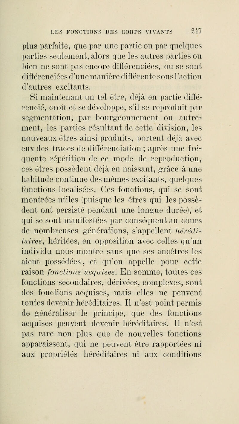 plus parfaite, que par une partie ou par quelques parties seulement, alors que les autres parties ou bien ne sont pas encore différenciées, ou se sont différenciées d'une manière différente sous l'action d'autres excitants. Si maintenant un tel être, déjà en partie diffé- rencié, croît et se développe, s'il se reproduit par segmentation; par bourgeonnement ou autre- ment, les parties résultant de cette division, les nouveaux êtres ainsi produits, portent déjà avec eux des traces de différenciation ; après une fré- quente répétition de ce mode de reproduction, ces êtres possèdent déjà en naissant, grâce à une habitude continue des mêmes excitants, quelques fonctions localisées. Ces fonctions, qui se sont montrées utiles (puisque les êtres qui les possè- dent ont persisté pendant une longue durée), et qui se sont manifestées par conséquent au cours de nombreuses générations, s'appellent hérédi- taires, héritées, en opposition avec celles qu'un individu nous montre sans que ses ancêtres les aient possédées, et qu'on appelle pour cette raison fonctions acquises. En somme, toutes ces fonctions secondaires, dérivées, complexes, sont des fonctions acquises, mais elles ne peuvent toutes devenir héréditaires. Il n'est point permis de généraliser le principe, que des fonctions acquises peuvent devenir héréditaires. Il n'est pas rare non plus que de nouvelles fonctions apparaissent, qui ne peuvent être rapportées ni aux propriétés héréditaires ni aux conditions