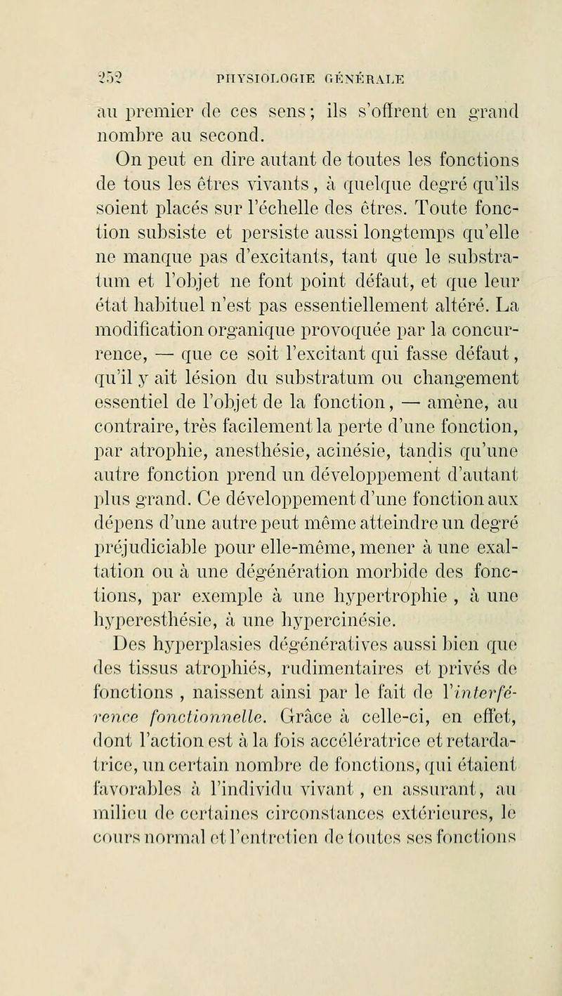 au premier de ces sens ; ils s'offrent en grand nombre au second. On peut en dire autant de toutes les fonctions de tous les êtres vivants, à quelque degré qu'ils soient placés sur l'échelle des êtres. Toute fonc- tion subsiste et persiste aussi longtemps qu'elle ne manque pas d'excitants, tant que le substra- tum et l'objet ne font point défaut, et que leur état habituel n'est pas essentiellement altéré. La modification organique provoquée par la concur- rence, — que ce soit l'excitant qui fasse défaut, qu'il y ait lésion du substratum ou changement essentiel de l'objet de la fonction, — amène, au contraire, très facilement la perte d'une fonction, par atrophie, anesthésie, acinésie, tandis qu'une autre fonction prend un développement d'autant plus grand. Ce développement d'une fonction aux dépens d'une autre peut même atteindre un degré préjudiciable pour elle-même, mener à une exal- tation ou à une dégénération morbide des fonc- tions, par exemple à une hypertrophie , à une hyperesthésie, à une hypercinésie. Des hyperplasies dégénératives aussi bien que des tissus atrophiés, rudimentaires et privés do fonctions , naissent ainsi par le fait de Y interfé- rence fonctionnelle. Grâce à celle-ci, en effet, dont l'action est à la fois accélératrice et retarda- trice, un certain nombre de fonctions, qui étaient favorables à l'individu vivant, en assurant, au milieu de certaines circonstances extérieures, le cours normal et l'entretien de toutes ses fonctions