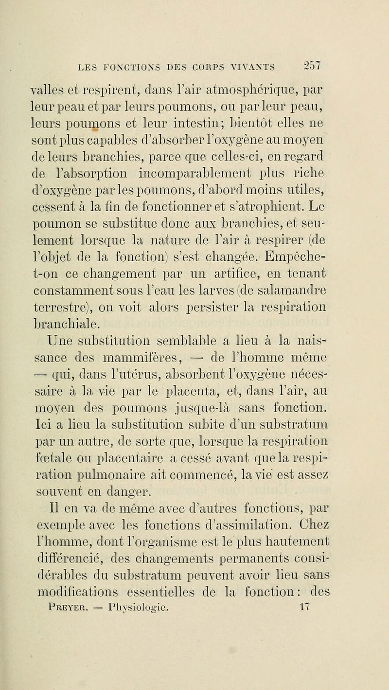 valles et respirent, clans l'air atmosphérique, par leur peau et par leurs poumons, ou parleur peau, leurs poumons et leur intestin; bientôt elles ne sont plus capables d'absorber l'oxygène au moyen de leurs branchies, parce que celles-ci, en regard de l'absorption incomparablement plus riche d'oxygène par les poumons, d'abord moins utiles, cessent à la fin de fonctionner et s'atrophient. Le poumon se substitue donc aux branchies, et seu- lement lorsque la nature de l'air à respirer (de l'objet de la fonction) s'est changée. Empeche- t-on ce changement par un artifice, en tenant constamment sous l'eau les larves (de salamandre terrestre), on voit alors persister la respiration branchiale. Une substitution semblable a lieu à la nais- sance des mammifères, —■ de l'homme même — qui, dans l'utérus, absorbent l'oxygène néces- saire à la vie par le placenta, et, clans l'air, au moyen des poumons jusque-là sans fonction. Ici a lieu la substitution subite d'un substratum par un autre, de sorte que, lorsque la respiration fœtale ou placentaire a cessé avant que la respi- ration pulmonaire ait commencé, la vie est assez souvent en danger. Il en va de même avec d'autres fonctions, par exemple avec les fonctions d'assimilation. Chez l'homme, dont l'organisme est le plus hautement différencié, des changements permanents consi- dérables du substratum peuvent avoir lieu sans modifications essentielles de la fonction : des Preyer. — Phvsioloiiie. 17