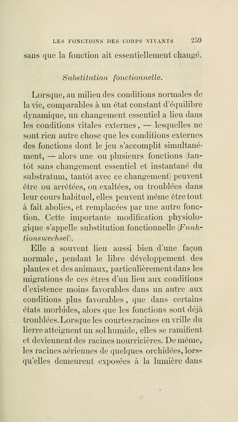 sans que la fonction ait essentiellement changé. Substitution fonctionnelle. Lorsque, au milieu des conditions normales de la vie, comparables à un état constant d'équilibre dynamique, un changement essentiel a lieu clans les conditions vitales externes, — lesquelles ne sont rien autre chose que les conditions externes des fonctions dont le jeu s'accomplit simultané- ment, — alors une ou plusieurs fonctions (tan- tôt sans changement essentiel et instantané du substratum, tantôt avec ce changement) peuvent être ou arrêtées, ou exaltées, ou troublées dans leur cours habituel, elles peuvent même être tout à fait abolies, et remplacées par une autre fonc- tion. Cette importante modification physiolo- gique s'appelle substitution fonctionnelle (Funk- tionswechsel). Elle a souvent lieu aussi bien d'une façon normale, pendant le libre développement des plantes et des animaux, particulièrement dans les migrations de ces êtres d'un lieu aux conditions d'existence moins favorables dans un autre aux conditions plus favorables , que clans certains états morbides, alors que les fonctions sont déjà troublées. Lorsque les courtes racines en vrille du lierre atteignent un sol humide, elles se ramifient et deviennent des racines nourricières. De même, les racines aériennes de quelques orchidées, lors- qu'elles demeurent exposées à la lumière dans