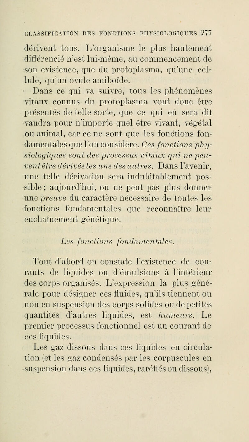 dérivent tous. L'organisme le plus hautement différencié n'est lui-même, au commencement de son existence, que du protoplasma, qu'une cel- lule, qu'un ovule amiboïde. Dans ce qui va suivre, tous les phénomènes vitaux connus du protoplasma vont donc être présentés de telle sorte, que ce qui en sera dit vaudra pour n'importe quel être vivant, végétal ou animal, car ce ne sont que les fonctions fon- damentales que l'on considère. Ces fonctions phy- siologiques sont des jirocessus vitaux qui ne peu- vent être dérivés les uns des autres. Dans l'avenir, une telle dérivation sera indubitablement pos- sible ; aujourd'hui, on ne peut pas plus donner une preuve du caractère nécessaire de toutes les fonctions fondamentales que reconnaître leur enchaînement génétique. Les fonctions fondamentales. Tout d'abord on constate l'existence de cou- rants de liquides ou d'émulsions à l'intérieur des corps organisés. L'expression la plus géné- rale pour désigner ces fluides, qu'ils tiennent ou non en suspension des corps solides ou de petites quantités d'autres liquides, est humeurs. Le premier processus fonctionnel est un courant de ces liquides. Les gaz dissous dans ces liquides en circula- tion (et les gaz condensés par les corpuscules en suspension dans ces liquides, raréfiés ou dissous\