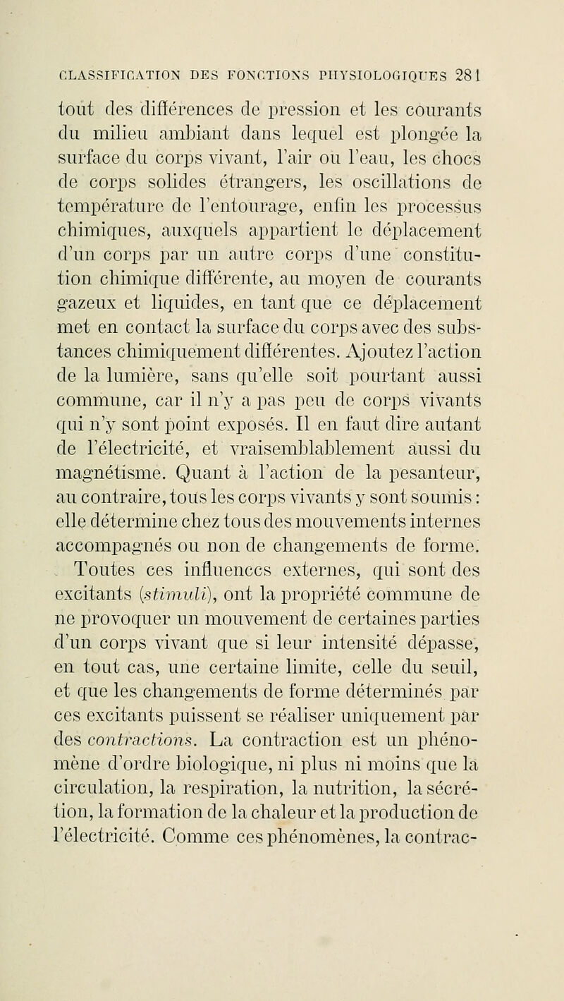 tout des différences de pression et les courants du milieu ambiant dans lequel est plongée la surface du corps vivant, l'air ou l'eau, les chocs de corps solides étrangers, les oscillations de température de l'entourage, enfin les processus chimiques, auxquels appartient le déplacement d'un corps par un autre corps d'une constitu- tion chimique différente, au moyen de courants gazeux et liquides, en tant que ce déplacement met en contact la surface du corps avec des subs- tances chimiquement différentes. Ajoutez l'action de la lumière, sans qu'elle soit pourtant aussi commune, car il n'y a pas peu de corps vivants qui n'y sont point exposés. Il en faut dire autant de l'électricité, et vraisemblablement aussi du magnétisme. Quant à l'action de la pesanteur, au contraire, tous les corps vivants y sont soumis : elle détermine chez tous des mouvements internes accompagnés ou non de changements de forme. Toutes ces influences externes, qui sont des excitants {stimuli), ont la propriété commune de ne provoquer un mouvement de certaines parties d'un corps vivant que si leur intensité dépasse, en tout cas, une certaine limite, celle du seuil, et que les changements de forme déterminés par ces excitants puissent se réaliser uniquement par des contractions. La contraction est un phéno- mène d'ordre biologique, ni plus ni moins que la circulation, la respiration, la nutrition, la sécré- tion, la formation de la chaleur et la production de l'électricité. Comme ces phénomènes, la contrac-