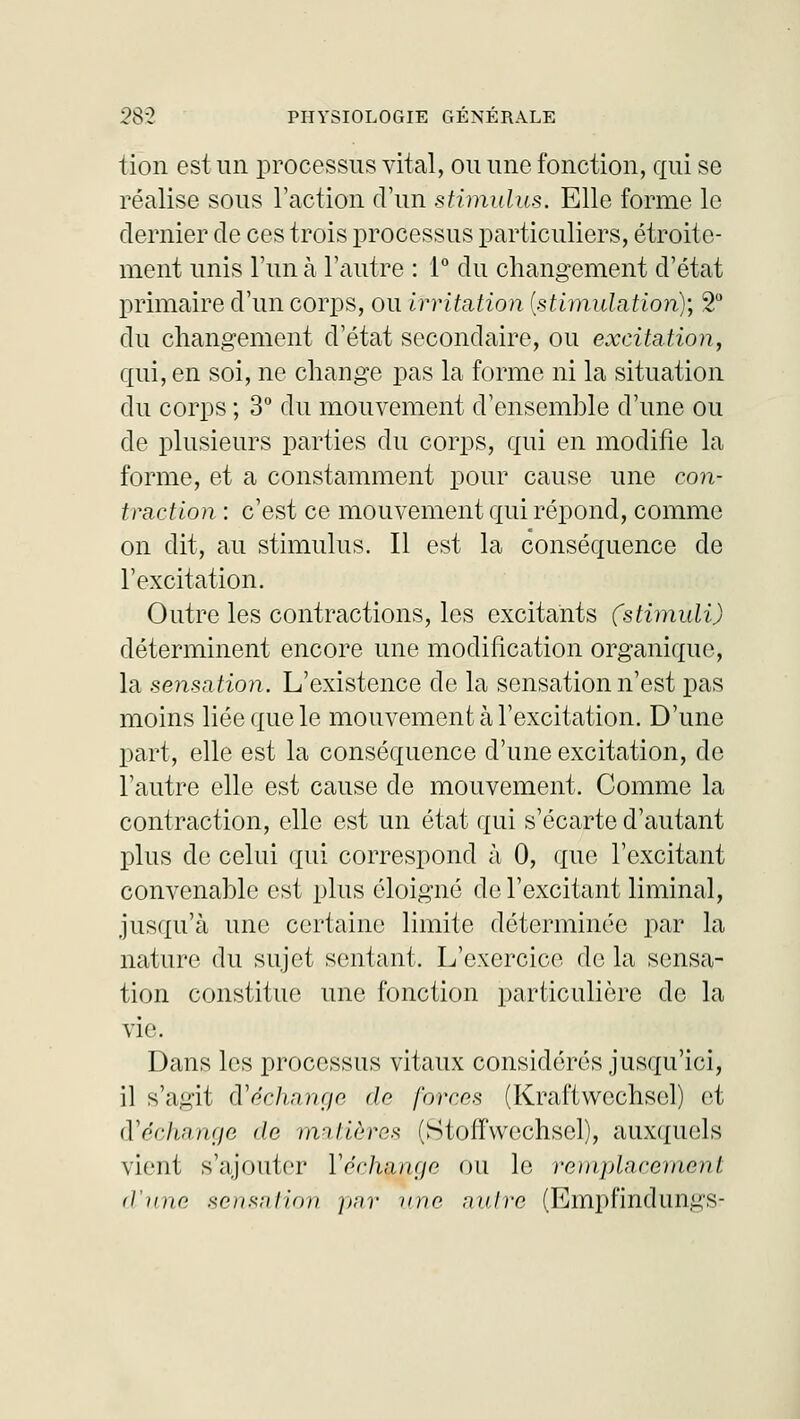 tion est un processus vital, ou une fonction, qui se réalise sous l'action d'un stimulus. Elle forme le dernier de ces trois processus particuliers, étroite- ment unis l'un à l'autre : 1° du changement d'état primaire d'un corps, ou irritation {stimulation); 2° du changement d'état secondaire, ou excitation, qui, en soi, ne change pas la forme ni la situation du corps ; 3° du mouvement d'ensemble d'une ou de plusieurs parties du corps, qui en modifie la forme, et a constamment pour cause une con- 1 l'action : c'est ce mouvement qui répond, comme on dit, au stimulus. Il est la conséquence de l'excitation. Outre les contractions, les excitants (stimuli) déterminent encore une modification organique, la sensation. L'existence de la sensation n'est pas moins liée que le mouvement à l'excitation. D'une part, elle est la conséquence d'une excitation, de l'autre elle est cause de mouvement. Comme la contraction, elle est un état qui s'écarte d'autant plus de celui qui correspond à 0, que l'excitant convenable est plus éloigné de l'excitant liminal, jusqu'à une certaine limite déterminée par la nature du sujet sentant. L'exercice de la sensa- tion constitue une fonction particulière de la VÎC Dans les processus vitaux considérés jusqu'ici, il s'agit Rechange de forces (Kraftwcchsel) et ft échange de matières (StouVeclisel), auxquels vient s'ajouter Yéchange ou le remplacement d'une sensation ]>nr une nuire (Empfindungs-