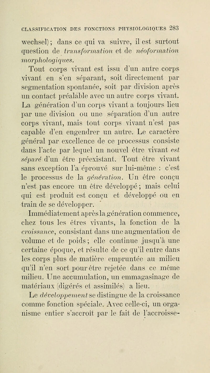 wechsel) ; dans ce qui va suivre, il est surtout question de transformation et de néoformation morphologiques. Tout corps vivant est issu d'un autre corps vivant en s'en séparant, soit directement par segmentation spontanée, soit par division après un contact préalable avec un autre corps vivant. La génération d'un corps vivant a toujours lieu par une division ou une séparation d'un autre corps vivant, mais tout corps vivant n'est pas capable d'en engendrer un autre. Le caractère général par excellence de ce processus consiste dans l'acte par lequel un nouvel être vivant est séparé d'un être préexistant. Tout être vivant sans exception l'a éprouvé sur lui-même : c'est le processus de la génération. Un être conçu n'est pas encore un être développé ; mais celui qui est produit est conçu et développé ou en train de se développer. Immédiatement après la génération commence, chez tous les êtres vivants, la fonction de la croissance, consistant dans une augmentation de volume et de poids ; elle continue jusqu'à une certaine époque, et résulte de ce qu'il entre dans les corps plus de matière empruntée au milieu qu'il n'en sort pour être rejetée dans ce même milieu. Une accumulation, un emmagasinage de matériaux (digérés et assimilés) a lieu. Le développement se distingue de la croissance comme fonction spéciale. Avec celle-ci, un orga- nisme entier s'accroît par le fait de l'accroisse-