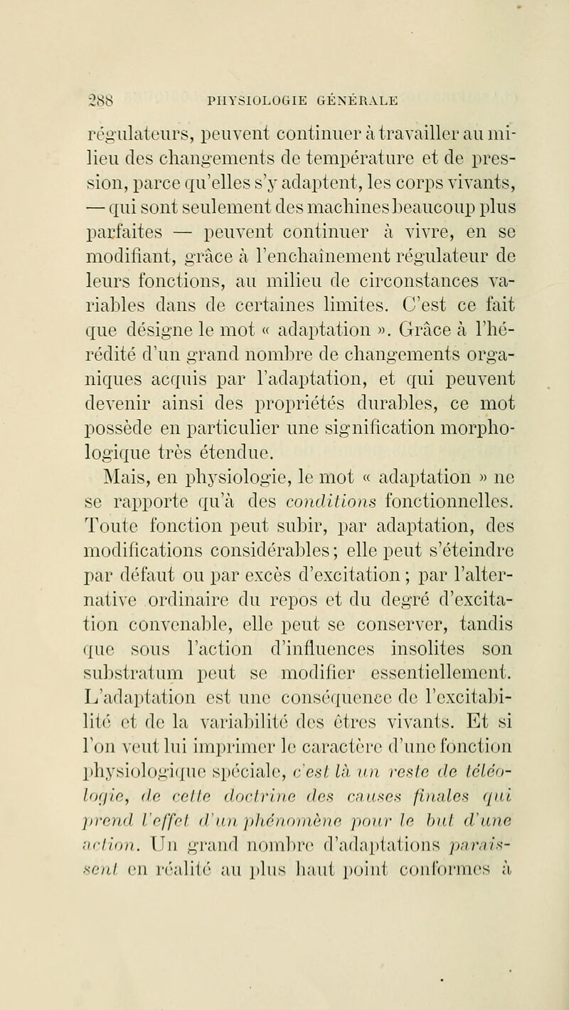 régulateurs, peuvent continuer à travailler au mi- lieu des changements de température et de pres- sion, parce qu'elles s'y adaptent, les corps vivants, — qui sont seulement des machines beaucoup plus parfaites — peuvent continuer à vivre, en se modifiant, grâce à l'enchaînement régulateur de leurs fonctions, au milieu de circonstances va- riables dans de certaines limites. C'est ce fait que désigne le mot « adaptation ». Grâce à l'hé- rédité d'un grand nombre de changements orga- niques acquis par l'adaptation, et qui peuvent devenir ainsi des propriétés durables, ce mot possède en particulier une signification morpho- logique très étendue. Mais, en physiologie, le mot « adaptation » ne se rapporte qu'à des conditions fonctionnelles. Toute fonction peut subir, par adaptation, des modifications considérables ; elle peut s'éteindre par défaut ou par excès d'excitation ; par l'alter- native ordinaire du repos et du degré d'excita- tion convenable, elle peut se conserver, tandis ({uc sous l'action d'influences insolites son substratum peut se modifier essentiellement. L'adaptation est une conséquence de l'excitabi- lité et de la variabilité des êtres vivants. Et si l'on veut lui imprimer le caractère d'une fonction physiologique spéciale, c'est là un reste de téléo- logie, de celle doctrine des causes finales ({ni prend l'effet d'un phénomène pour le but d'une action. LJn grand nombre d'adaptations parais- sent en réalité au plus haut point conformes à