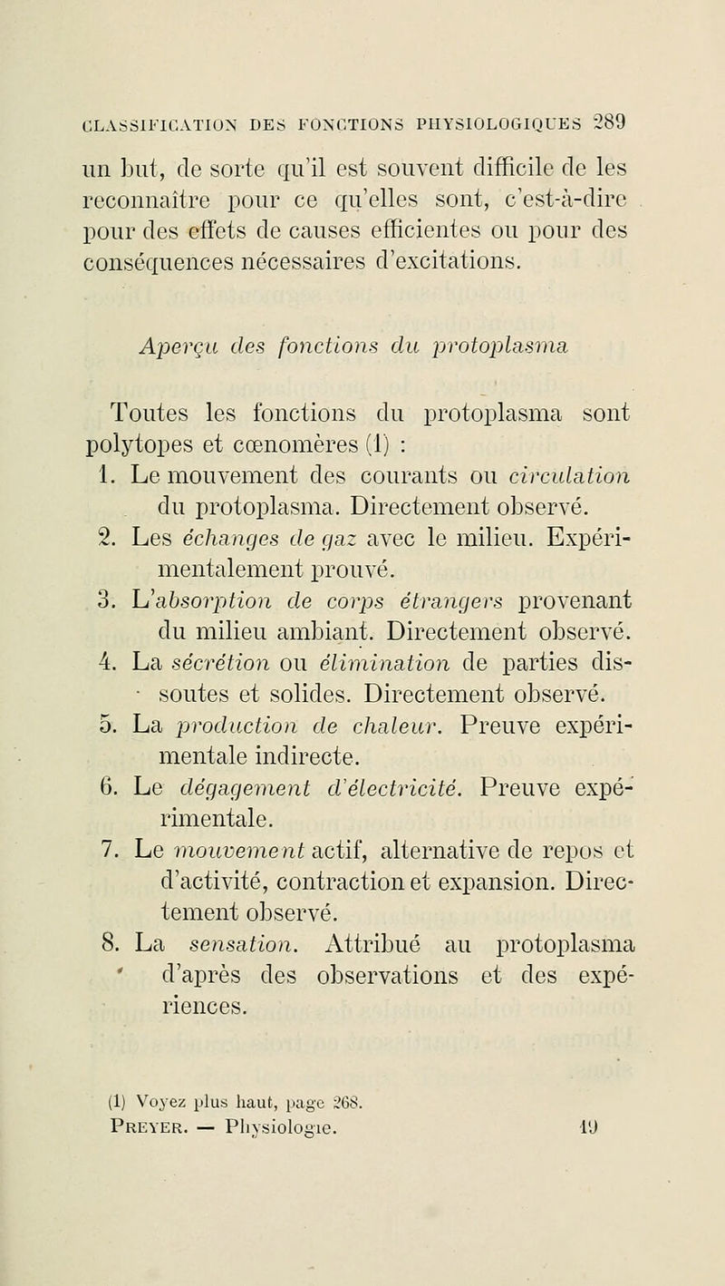 un but, de sorte qu'il est souvent difficile de les reconnaître pour ce qu'elles sont, c'est-à-dire pour des effets de causes efficientes ou pour des conséquences nécessaires d'excitations. Aperça des fonctions du protoplasma Toutes les fonctions du protoplasma sont poiytopes et cœnomères (1) : 1. Le mouvement des courants ou circulation du protoplasma. Directement observé. 2. Les échanges de gaz avec le milieu. Expéri- mentalement prouvé. 3. Uabsorption de corps étrangers provenant du milieu ambiant. Directement observé. 4. La sécrétion ou élimination de parties dis- ■ soutes et solides. Directement observé. 5. La production de chaleur. Preuve expéri- mentale indirecte. 6. Le dégagement cVélectricité. Preuve expé- rimentale. 7. Le mouvement actif, alternative de repos et d'activité, contraction et expansion. Direc- tement observé. 8. La sensation. Attribué au protoplasma d'après des observations et des expé- riences. (1) Voyez plus haut, page 26$. Preyer. — Physiologie. l'J