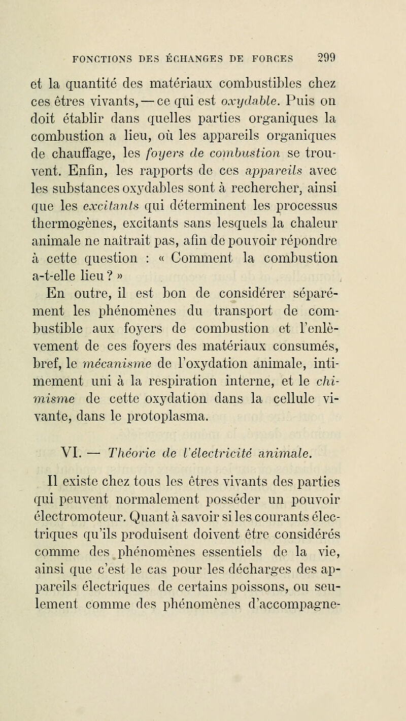 et la quantité des matériaux combustibles chez ces êtres vivants, — ce qui est oxydable. Puis on doit établir dans quelles parties organiques la combustion a lieu, où les appareils organiques de chauffage, les foyers de combustion se trou- vent. Enfin, les rapports de ces appareils avec les substances oxydables sont à rechercher, ainsi que les excitants qui déterminent les processus thermogènes, excitants sans lesquels la chaleur animale ne naîtrait pas, afin de pouvoir répondre à cette question : « Comment la combustion a-t-elle lieu ? » En outre, il est bon de considérer séparé- ment les phénomènes du transport de com- bustible aux foyers de combustion et l'enlè- vement de ces foyers des matériaux consumés, bref, le mécanisme de l'oxydation animale, inti- mement uni à la respiration interne, et le chi- misme de cette oxydation dans la cellule vi- vante, dans le protoplasma. VI. — Théorie de l'électricité animale. Il existe chez tous les êtres vivants des parties qui peuvent normalement posséder un pouvoir électromoteur. Quant à savoir si les courants élec- triques qu'ils produisent doivent être considérés comme des phénomènes essentiels de la vie, ainsi que c'est le cas pour les décharges des ap- pareils électriques de certains poissons, ou seu- lement comme des phénomènes d'accompagné-