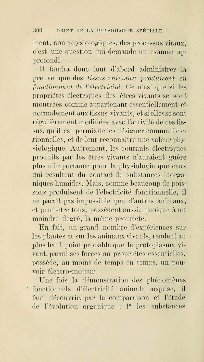 ment, non physiologiques, des processus vitaux, c'est une question qui demande un examen ap- profondi. Il faudra donc tout d'abord administrer la preuve que des tissus animaux produisent on fonctionnant de l'électricité. Ce n'est que si les propriétés électriques des êtres vivants se sont montrées comme appartenant essentiellement et normalement aux tissus vivants, et si elles se sont régulièrement modifiées avec l'activité de ces tis- sus, qu'il est permis de les désigner comme fonc- tionnelles, et de leur reconnaître une valeur phy- siologique. Autrement, les courants électriques produits par les êtres vivants n'auraient guère plus d'importance pour la physiologie que ceux qui résultent du contact de substances inorga- niques humides. Mais, comme beaucoup de pois- sons produisent de l'électricité fonctionnelle, il ne paraît pas impossible que d'autres animaux, et peut-être tous, possèdent aussi, quoique à un moindre degré, la même propriété. En fait, un grand nombre d'expériences sur les plantes et sur les animaux vivants, rendent au plus haut point probable que le protoplasma vi- vant, parmi ses forces ou propriétés essentielles, possède, au moins de temps en temps, un pou- voir électro-moteur. Une fois la démonstration des phénomènes fonctionnels d'électricité animale acquise, il faut découvrir, par la comparaison et l'étude de l'évolution organique : 1° les substances