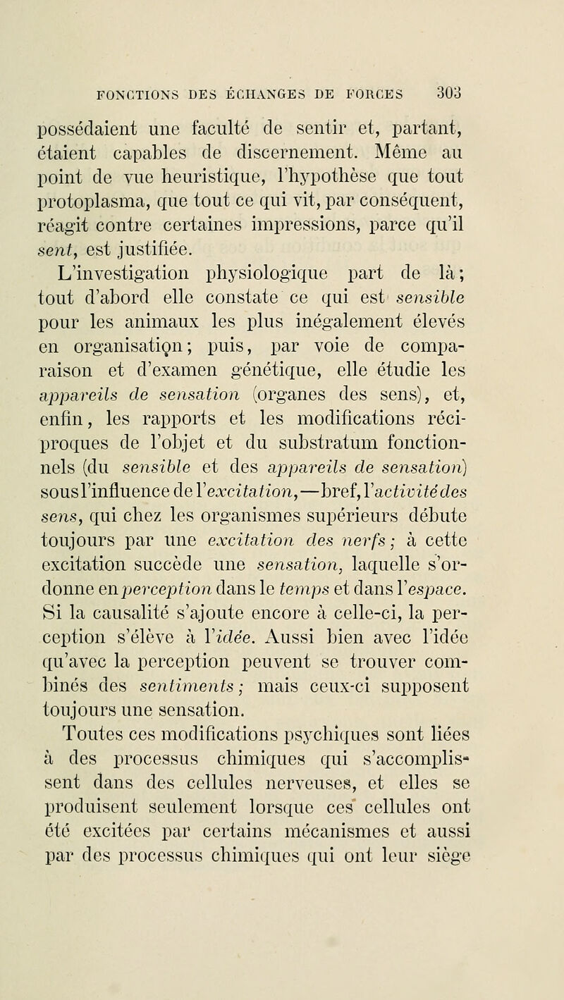 possédaient une faculté de sentir et, partant, étaient capables de discernement. Même au point de vue heuristique, l'hypothèse que tout protoplasma, que tout ce qui vit, par conséquent, réagit contre certaines impressions, parce qu'il sent, est justifiée. L'investigation physiologique part de là; tout d'abord elle constate ce qui est sensible pour les animaux les plus inégalement élevés en organisation ; puis, par voie de compa- raison et d'examen génétique, elle étudie les appareils de sensation (organes des sens), et, enfin, les rapports et les modifications réci- proques de l'objet et du substratum fonction- nels (du sensible et des appareils de sensation) sous l'influence de Y excitation,—bveî,Y activité des sens, qui chez les organismes supérieurs débute toujours par une excitation des nerfs ; à cette excitation succède une sensation, laquelle s'or- donne en perception dans le temps et dans Y espace. Si la causalité s'ajoute encore à celle-ci, la per- ception s'élève à Vidée. Aussi bien avec l'idée qu'avec la perception peuvent se trouver com- binés des sentiments ; mais ceux-ci supposent toujours une sensation. Toutes ces modifications psychiques sont liées à des processus chimiques qui s'accomplis- sent dans des cellules nerveuses, et elles se produisent seulement lorsque ces cellules ont été excitées par certains mécanismes et aussi par des processus chimiques qui ont leur siège