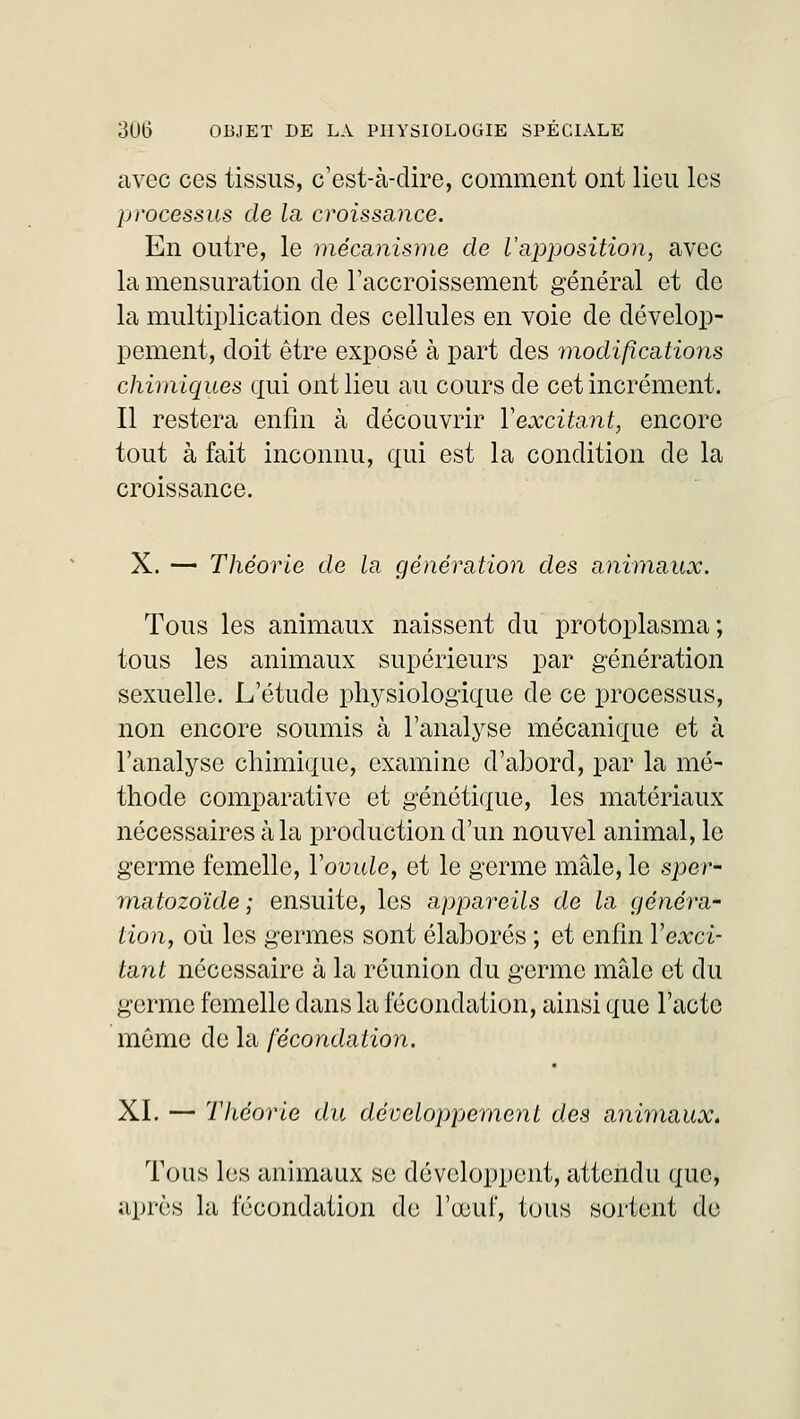 avec ces tissus, c'est-à-dire, comment ont lieu les processus de la croissance. En outre, le mécanisme de l'apposition, avec la mensuration de l'accroissement général et de la multiplication des cellules en voie de dévelop- pement, doit être exposé à part des modifications chimiques qui ont lieu au cours de cet incrément. Il restera enfin à découvrir Yexcitant, encore tout à fait inconnu, qui est la condition de la croissance. X. — Théorie de la génération des animaux. Tous les animaux naissent du protoplasma; tous les animaux supérieurs par génération sexuelle. L'étude physiologique de ce processus, non encore soumis à l'analyse mécanique et à l'analyse chimique, examine d'abord, par la mé- thode comparative et génétique, les matériaux nécessaires à la production d'un nouvel animal, le germe femelle, Y ovule, et le germe mâle, le sper- matozoïde; ensuite, les appareils de la généra- lion, où les germes sont élaborés ; et enfin Yexci- tant nécessaire à la réunion du germe mâle et du germe femelle dans la fécondation, ainsi que l'acte môme de la fécondation. XI. — Théorie du développement des animaux. Tous les animaux se développent, attendu que, après la fécondation de l'œuf, tous sortent de