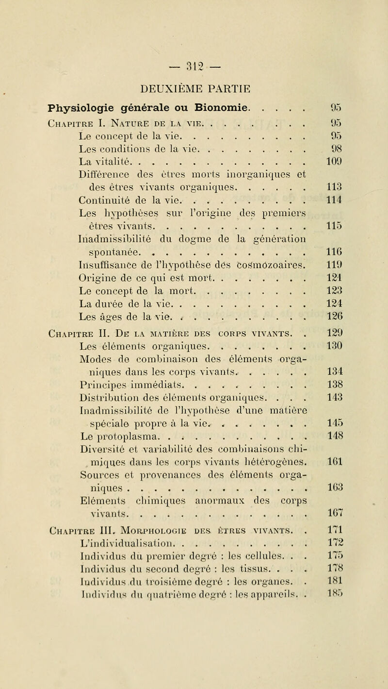 DEUXIÈME PARTIE Physiologie générale ou Bionomie 95 Chapitre I. Nature de la vie 95 Le concept de la vie 95 Les conditions de la vie 98 La vitalité 109 Différence des êtres morts inorganiques et des êtres vivants organiques 113 Continuité de la vie 114 Les hypothèses sur l'origine des premiers êtres vivants 115 Inadmissibilité du dogme de la génération spontanée 116 Insuffisance de l'hypothèse des cosmOzoaires. 119 Origine de ce qui est mort 124 Le concept de la mort 123 La durée de la vie 124 Les âges de la vie 126 Chapitre II. De la matière des corps vivants. . 129 Les éléments organiques 130 Modes de combinaison des éléments orga- niques dans les corps vivants 134 Principes immédiats 138 Distribution des éléments organiques. . . . 143 Inadmissibilité de l'hypothèse d'une matière spéciale propre à la vie, 145 Le protoplasma 148 Diversité et variabilité des combinaisons chi- miques dans les corps vivants hétérogènes. 161 Sources et provenances des éléments orga- niques 163 Eléments chimiques anormaux des corps vivants 167 Chapitre III. Morphologie des êtres vivants. . 171 L'individualisation 172 Individus du premier degré : les cellules. . . 175 Individus du second degré : les tissus. . . . 178 Individus du troisième degré : les organes. . 181 Individus du quatrième degré : les appareils. . 185