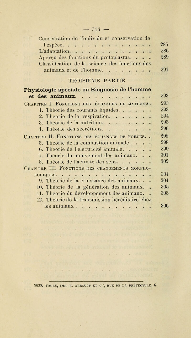 Conservation de l'individu et conservation de l'espèce 285 L'adaptation 28G Aperçu des fonctions du protoplasma. . . . 280 Classification de la science des fonctions des animaux et de l'homme 201 TROISIÈME PARTIE Physiologie spéciale ou Biognosie de l'homme et des animaux 203 Chapitre I. Fonctions des échanges de matières. 203 1. Théorie des courants liquides 203 2. Théorie de la respiration 201 3. Théorie de la nutrition 205 4. Théorie des sécrétions 200 Chapitre II. Fonctions des échanges de forces. . 208 5. Théorie de la combustion animale. . . . 208 6. Théorie de l'électricité animale 200 7. Théorie du mouvement des animaux. . . 301 8. Théorie de l'activité des sens 302 Chapitre III. Fonctions des changements morpho- logiques . . 304 0. Théorie de la croissance des animaux. . . 304 10. Théorie de la génération des animaux. . 305 11. Théorie du développement des animaux. . 305 12. Théorie de la transmission héréditaire chez les animaux 300 lllioO. TOURS, IMP. E. ARRAULT ET C', RUE DE LA l'RÉl''ECTUUE, G.