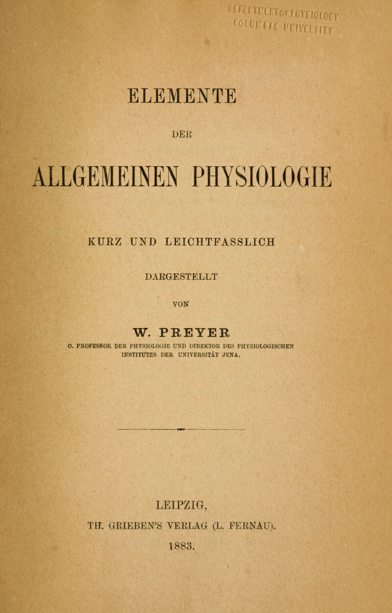 '/ i'rii'i([ IV ELEMENTE DER ALLGEMEINEN PHYSIOLOGIE KURZ UND LEICHTFASSLICH DARGESTELLT VON W. PREYER 0. PROFESSOR DER PHYSIOLOCUE UND DIREKTOR DES PHYSIOLOGISCHEN INSTITUTES DER UNIVERSITÄT JENA. LEIPZIG, TH. GRIEBEN'S VERLAG (L. FERNAU). 1883.