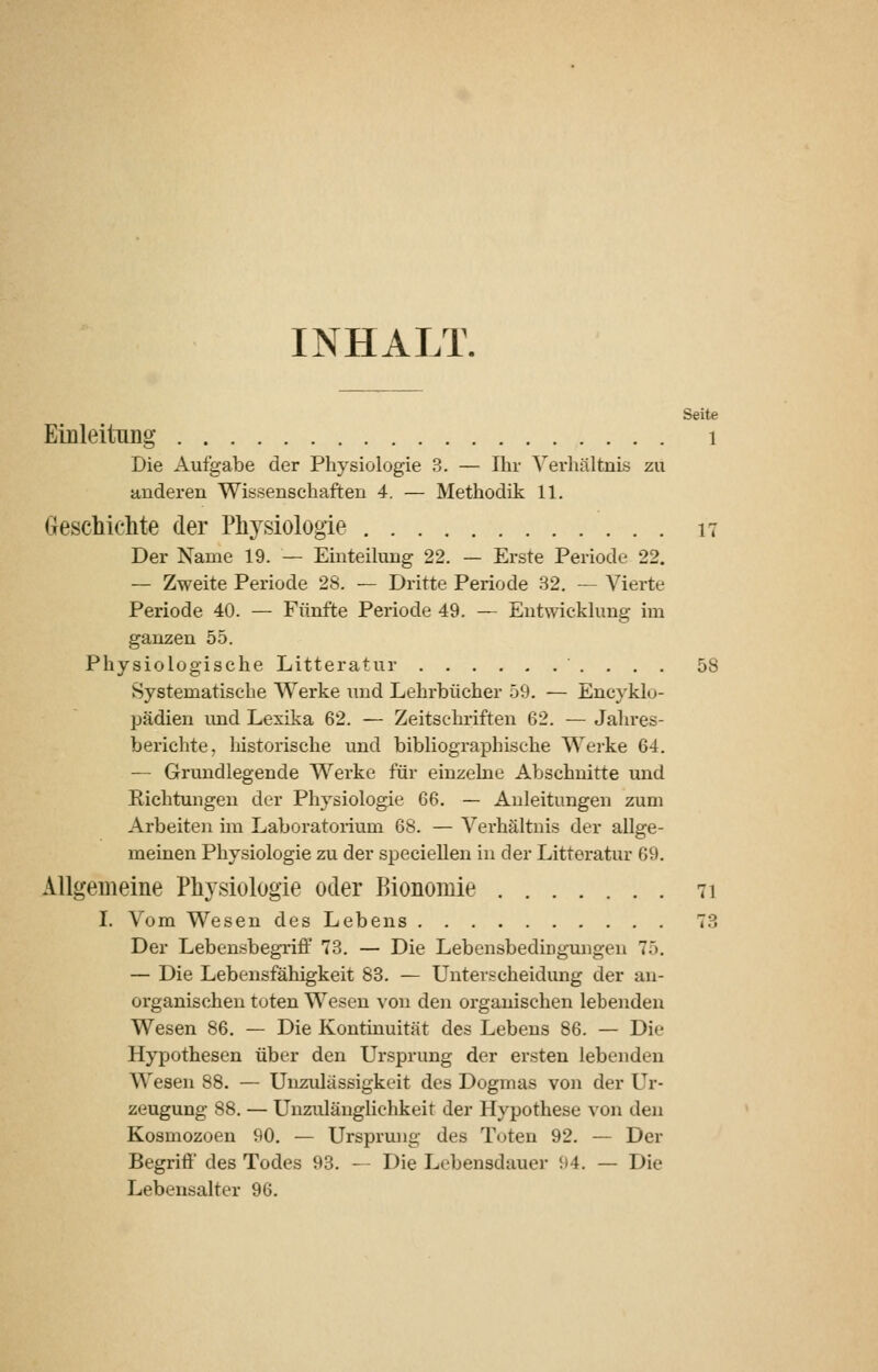 INHALT. Seite Einleitung i Die Aufgabe der Physiologie 3. — Ihr Verhältnis zu anderen Wissenschaften 4. — Methodik 11. Greschichte der Physiologie 17 Der Name 19. — Einteilung 22. — Erste Periode 22. — Zweite Periode 28. — Dritte Periode 32. — Vierte Periode 40. — Fünfte Periode 49. — Entwicklung im ganzen 55. Physiologische Litteratur 58 Systematische Werke und Lehrbücher 59. — Encyklo- pädien imd Lexika 62. — Zeitschriften 62. — Jahres- berichte, liistorische und bibliographische Werke 64. — Grundlegende Werke für einzelne Abschnitte und Richtungen der Physiologie 66. — Anleitungen zum Arbeiten im Laboratorium 68. — Verhältnis der allge- meinen Physiologie zu der specieUen in der Litteratur 69. Allgemeine Physiologie oder Bionomie 71 I. Vom Wesen des Lebens 73 Der LebensbegTiff 73. — Die Lebensbedingmigen 75. — Die Lebensfähigkeit 83. — Unterscheidung der an- organischen toten Wesen von den organischen lebenden Wesen 86. — Die Kontinuität des Lebens 86. — Die Hypothesen über den Ursprung der ersten lebenden Wesen 88. — Unzulässigkeit des Dogmas von der Ur- zeugung 88. — Unzulänglichkeit der Hypothese von den Kosmozoen 90. — Ursprung des Tuten 92. — Der Begriff des Todes 93. — Die Lebensdauer 94. — Die Lebensalter 96.