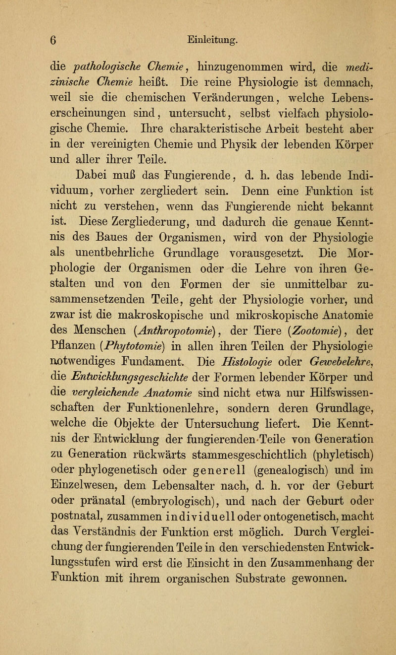 die pathologische Chemie, hinzugenommen wird, die medi- zinische Chemie heißt. Die reine Physiologie ist demnach, weil sie die chemischen Veränderungen, welche Lebens- erscheinungen sind, untersucht, selbst vielfach physiolo- gische Chemie. Ihre charakteristische Arbeit besteht aber in der vereinigten Chemie und Physik der lebenden Körper und aller ihrer Teile. Dabei muß das Fungierende, d. h. das lebende Indi- viduum, vorher zergliedert sein. Denn eine Punktion ist nicht zu verstehen, wenn das Fungierende nicht bekannt ist. Diese ZergHederung, und dadurch die genaue Kennt- nis des Baues der Organismen, wird von der Physiologie als unentbehrliche Grundlage vorausgesetzt. Die Mor- phologie der Organismen oder die Lehre von ihren Oe- stalten und von den Formen der sie unmittelbar zu- sammensetzenden Teile, geht der Physiologie vorher, und zwar ist die makroskopische und mikroskopische Anatomie des Menschen (Anthropotomie), der Tiere {Zootomie), der Pflanzen {Phytotomie) in allen ihren Teilen der Physiologie notwendiges Fundament. Die Histologie oder Gewehelehre, die Entwicklungsgeschichte der Formen lebender Körper und die vergleichende Anatomie sind nicht etwa nur Hilfswissen- schaften der Funktionenlehre, sondern deren G-rundlage, welche die Objekte der Untersuchung liefert. Die Kennt- nis der Entwicklung der fungierenden-Teile von Generation zu Generation rückwärts stammesgeschichtlich (phyletisch) oder phylogenetisch oder generell (genealogisch) und im Einzelwesen, dem Lebensalter nach, d. h. vor der Geburt oder pränatal (embryologisch), und nach der Geburt oder postnatal, zusammen individuell oder ontogenetisch, macht das Yerständnis der Funktion erst möghch. Durch Yerglei- chung der fungierenden Teile in den verschiedensten Entwick- lungsstufen wird erst die Einsicht in den Zusammenhang der Funktion mit ihrem organischen Substrate gewonnen.