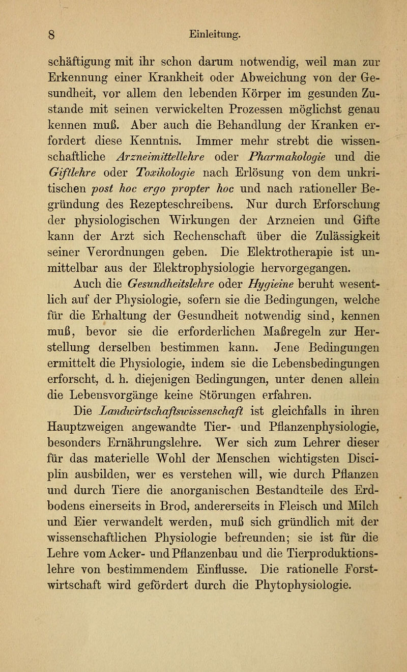 schäftiguüg mit ihr schon darum notwendig, weil man zur Erkennung einer Krankheit oder Abweichung von der Ge- sundheit, vor allem den lebenden Körper im gesunden Zu- stande mit seinen verwickelten Prozessen möghchst genau kennen muß. Aber auch die Behandlung der Kranken er- fordert diese Kenntnis. Immer mehr strebt die wissen- schaftliche Arzneimittellehre oder Pharmakologie und die Giftlehre oder Toxikologie nach Erlösung von dem unkri- tischen post hoc ergo propter hoc und nach rationeller Be- gründung des Kezepteschreibens. Nur durch Erforschung der physiologischen Wirkungen der Arzneien und Gifte kann der Arzt sich Kechenschaft über die Zulässigkeit seiner Verordnungen geben. Die Elektrotherapie ist un- mittelbar aus der Elektrophysiologie hervorgegangen. Auch die Gesundheitslehre oder Hygieine beruht wesent- lich auf der Physiologie, sofern sie die Bedingungen, welche für die Erhaltung der Gesundheit notwendig sind, kennen muß, bevor sie die erforderlichen Maßregeln zur Her- stellung derselben bestimmen kann. Jene Bedingungen ermittelt die Physiologie, indem sie die Lebensbedingungen erforscht, d. h. diejenigen Bedingungen, unter denen allein die Lebensvorgänge keine Störungen erfahren. Die Landwirtschaftswissenschaft ist gleichfalls in ihren Hauptzweigen angewandte Tier- und Pflanzenphysiologie, besonders Ernährungslehre. Wer sich zum Lehrer dieser für das materielle Wohl der Menschen wichtigsten Disci- plin ausbilden, wer es verstehen will, wie durch Pflanzen und durch Tiere die anorganischen Bestandteile des Erd- bodens einerseits iu Brod, andererseits in Fleisch und Milch und Eier verwandelt werden, muß sich gründlich mit der wissenschaftlichen Physiologie befreunden; sie ist für die Lehre vom Acker- und Pflanzenbau und die Tierproduktions- lehre von bestimmendem Einflüsse. Die rationelle Forst- wirtschaft wird gefördert durch die Phytophysiologie.