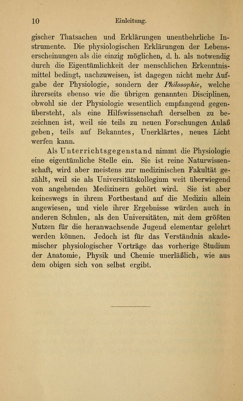 gischer Thatsachen und Erklärungen unentbehrliche In- strumente. Die physiologischen Erklärungen der Lebens- erscheinungen als die einzig möglichen, d. h. als notwendig durch die EigentümHchkeit der menschlichen Erkenntnis- mittel bedingt, nachzuweisen, ist dagegen nicht mehi' Auf- gabe der Physiologie, sondern der Philosophie, welche ihrerseits ebenso wie die übrigen genannten Disciplinen, obwohl sie der Physiologie wesentlich empfaDgend gegen- übersteht, als eine Hilfswissenschaft derselben zu be- zeichnen ist, weil sie teils zu neuen Forschungen Anlaß geben, teils auf Bekanntes, Unerklärtes, neues Licht werfen kann. Als Unterrichtsgegenstand nimmt die Physiologie eine eigentümliche Stelle ein. Sie ist reine Naturwissen- schaft, wird aber meistens zur medizinischen Fakultät ge- zählt, weil sie als Universitätskollegium weit überwiegend von angehenden Medizinern gehört wird. Sie ist aber keineswegs in ihrem Fortbestand auf die Medizin allein angewiesen, und viele ihrer Ergebnisse würden auch in anderen Schulen, als den Universitäten, mit dem größten Nutzen für die heranwachsende Jugend elementar gelehrt werden können. Jedoch ist für das Verständnis akade- mischer physiologischer Vorträge das vorherige Studium der Anatomie, Physik und Chemie unerläßlich, wie aus dem obigen sich von selbst ergibt.