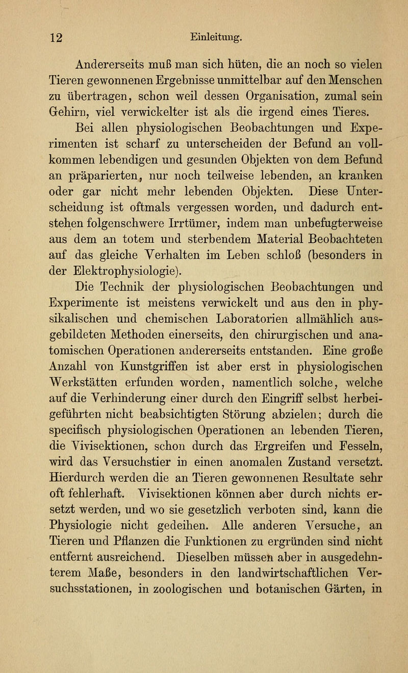 Andererseits muß man sich hüten, die an noch so vielen Tieren gewonnenen Ergebnisse unmittelbar auf den Menschen zu übertragen, schon weil dessen Organisation, zumal sein Gehirn, viel verwickelter ist als die irgend eines Tieres. Bei allen physiologischen Beobachtungen und Expe- rimenten ist scharf zu unterscheiden der Befund an voll- kommen lebendigen und gesunden Objekten von dem Befund an präparierten, nur noch teilweise lebenden, an kranken oder gar nicht mehr lebenden Objekten. Diese Unter- scheidung ist oftmals vergessen worden, und dadurch ent- stehen folgenschwere Irrtümer, indem man unbefagterweise aus dem an totem und sterbendem Material Beobachteten auf das gleiche Verhalten im Leben schloß (besonders in der Elektrophysiologie). Die Technik der physiologischen Beobachtungen und Experimente ist meistens verwickelt und aus den in phy- sikalischen und chemischen Laboratorien allmählich aus- gebildeten Methoden einerseits, den chirurgischen und ana- tomischen Operationen andererseits entstanden. Eine große Anzahl von Kunstgriffen ist aber erst ia physiologischen Werkstätten erfunden worden, namentlich solche, welche auf die Verhiaderung einer durch den Eingriff selbst herbei- geführten nicht beabsichtigten Störung abzielen; durch die specifisch physiologischen Operationen an lebenden Tieren, die Vivisektionen, schon durch das Ergreifen und Fesseln, wird das Versuchstier in einen anomalen Zustand versetzt. Hierdurch werden die an Tieren gewonnenen Kesultate sehr oft fehlerhaft. Vivisektionen können aber durch nichts er- setzt werden, und wo sie gesetzlich verboten sind, kann die Physiologie nicht gedeihen. Alle anderen Versuche, an Tieren und Pflanzen die Funktionen zu ergründen sind nicht entfernt ausreichend. Dieselben müssen aber in ausgedehn- terem Maße, besonders in den landwirtschaftlichen Ver- suchsstationen, in zoologischen und botanischen Grärten, in