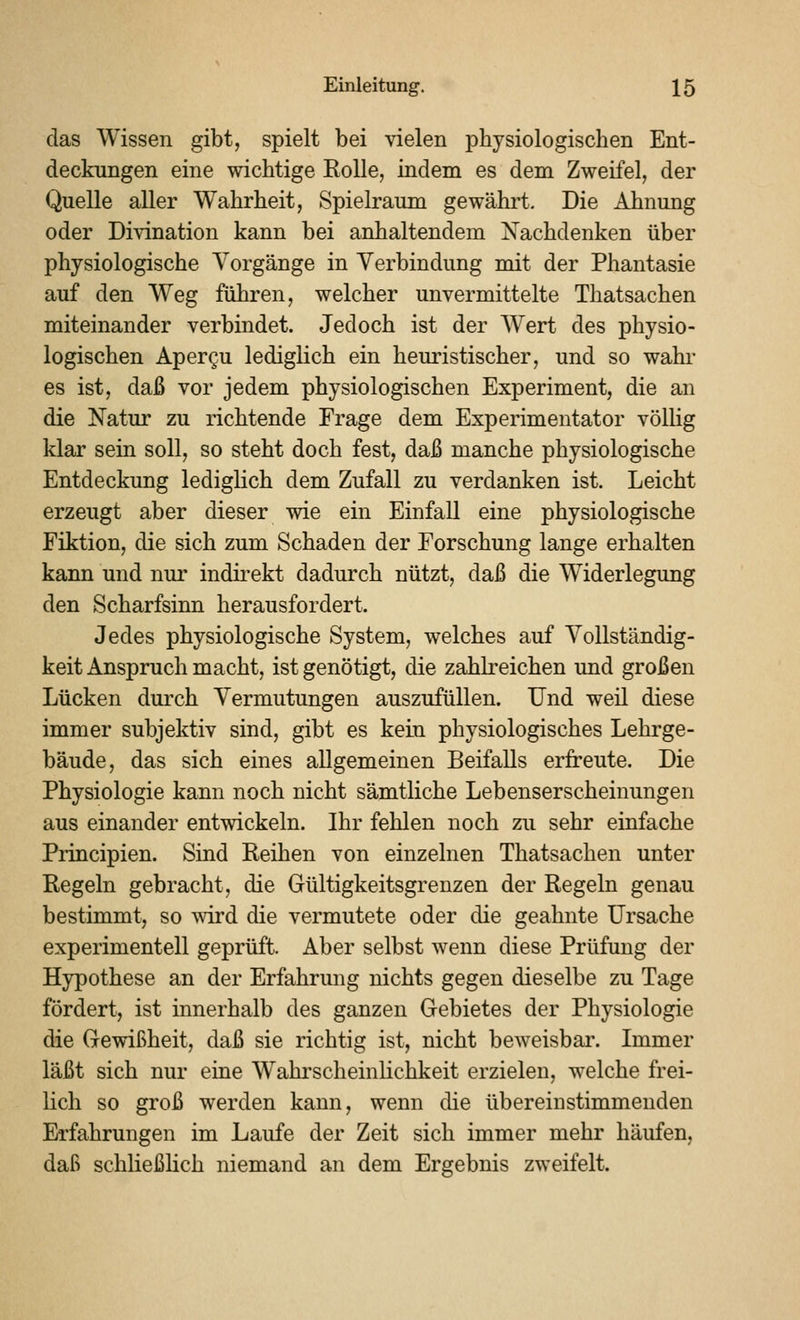 das Wissen gibt, spielt bei vielen physiologischen Ent- deckungen eine wichtige KoUe, indem es dem Zweifel, der Quelle aller Wahrheit, Spielraum gewährt. Die Ahnung oder Divination kann bei anhaltendem Nachdenken über physiologische Vorgänge in Verbindung mit der Phantasie auf den Weg führen, welcher unvermittelte Thatsachen miteinander verbindet. Jedoch ist der Wert des physio- logischen Apercu lediglich ein heuristischer, und so wahi- es ist, daß vor jedem physiologischen Experiment, die an die Natur zu richtende Frage dem Experimentator völlig klar sein soll, so steht doch fest, daß manche physiologische Entdeckung lediglich dem Zufall zu verdanken ist. Leicht erzeugt aber dieser wie ein Einfall eine physiologische Fiktion, die sich zum Schaden der Forschung lange erhalten kann und nur indirekt dadurch nützt, daß die Widerlegung den Scharfsinn herausfordert. Jedes physiologische System, welches auf Vollständig- keit Anspruch macht, ist genötigt, die zahkeichen und großen Lücken durch Vermutungen auszufüllen. Und weil diese immer subjektiv sind, gibt es kein physiologisches Lehrge- bäude, das sich eines allgemeinen Beifalls erfreute. Die Physiologie kann noch nicht sämtliche Lebenserscheinungen aus einander entwickeln. Ihr fehlen noch zu sehr einfache Principien. Sind Reihen von einzelnen Thatsachen unter Regeln gebracht, die Gültigkeitsgrenzen der Regeln genau bestimmt, so mrd die vermutete oder die geahnte Ursache experimentell geprüft. Aber selbst wenn diese Prüfung der Hypothese an der Erfahrung nichts gegen dieselbe zu Tage fördert, ist innerhalb des ganzen Gebietes der Physiologie die Gewißheit, daß sie richtig ist, nicht beweisbai'. Immer läßt sich nur eine Wahrscheinlichkeit erzielen, welche frei- lich so groß werden kann, wenn die übereinstimmenden Erfahrungen im Laufe der Zeit sich immer mehr häufen, daß schließHch niemand an dem Ergebnis zweifelt.