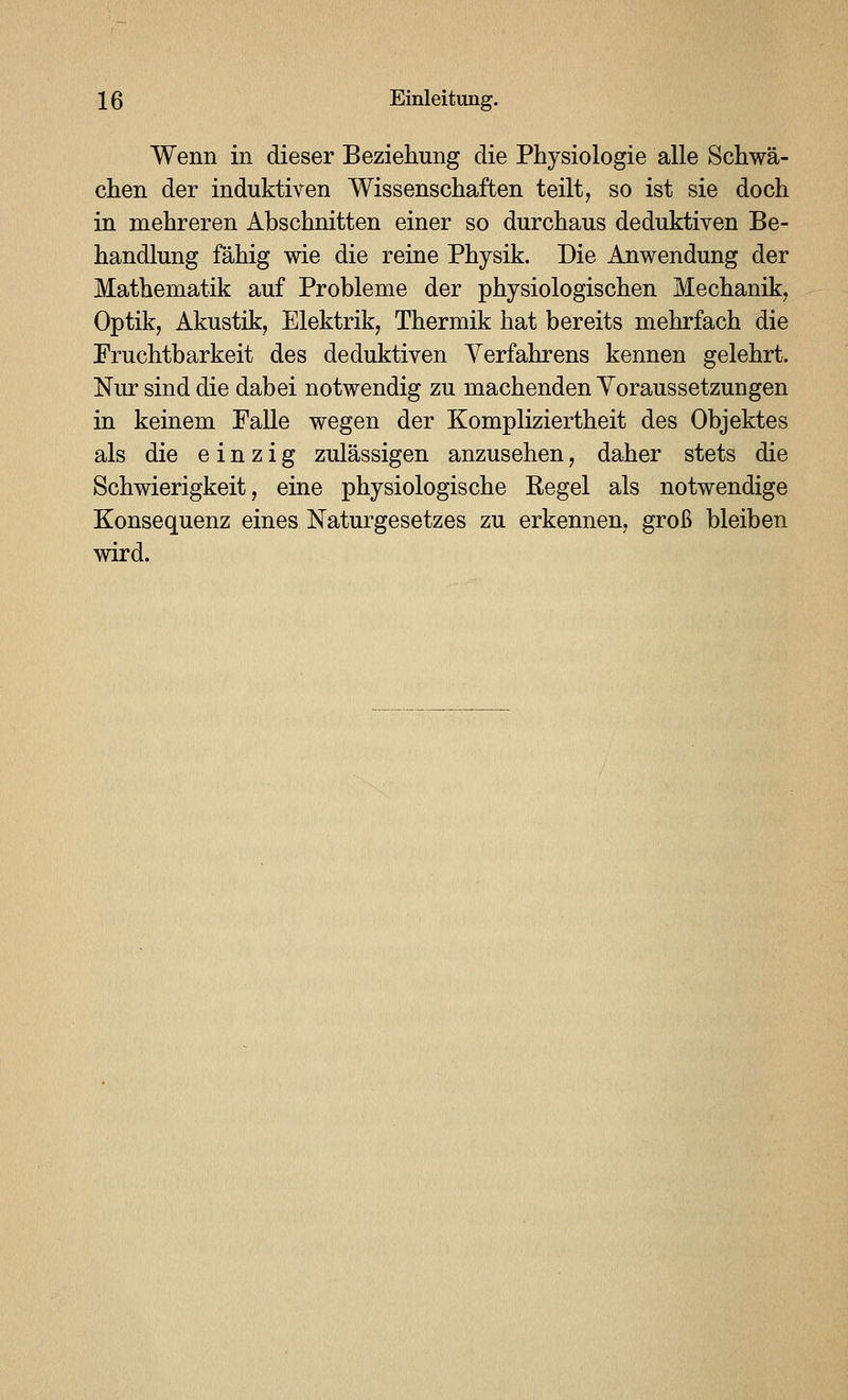 Wenn in dieser Beziehung die Physiologie alle Schwä- chen der induktiven Wissenschaften teilt, so ist sie doch in mehreren Abschnitten einer so durchaus deduktiven Be- handlung fähig wie die reine Physik. Die Anwendung der Mathematik auf Probleme der physiologischen Mechanik, Optik, Akustik, Elektrik, Thermik hat bereits mehrfach die Fruchtbarkeit des deduktiven Verfahrens kennen gelehrt. Nur sind die dabei notwendig zu machenden Yoraussetzungen in keinem Falle wegen der Kompliziertheit des Objektes als die einzig zulässigen anzusehen, daher stets die Schwierigkeit, eine physiologische Regel als notwendige Konsequenz eines Naturgesetzes zu erkennen, groß bleiben wird.