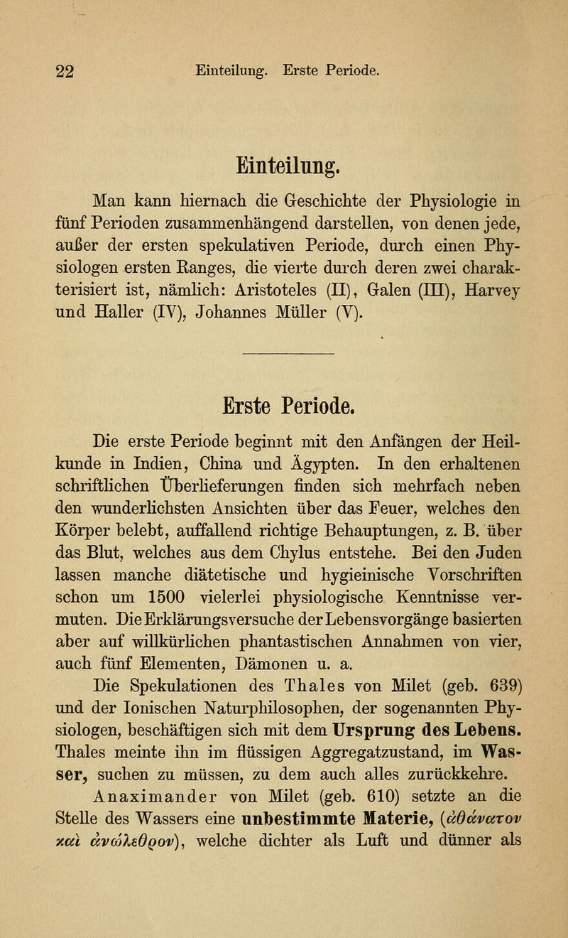 Einteilung. Man kann hiernach die Geschichte der Physiologie in fünf Perioden zusammenhängend darstellen, von denen jede, außer der ersten spekulativen Periode, durch einen Phy- siologen ersten Ranges, die vierte durch deren zwei charak- terisiert ist, nämlich: Aristoteles (II), Galen (III), Harvey und Haller (IV), Johannes Müller (Y). Erste Periode. Die erste Periode beginnt mit den Anfängen der Heil- kunde in Indien, China und Ägypten. In den erhaltenen schriftlichen tTberheferungen finden sich mehrfach neben den wunderlichsten Ansichten über das Feuer, welches den Körper belebt, auffallend richtige Behauptungen, z. B/über das Blut, welches aus dem Chylus entstehe. Bei den Juden lassen manche diätetische und hygieinische Vorschriften schon um 1500 vielerlei physiologische Kenntnisse ver- muten. Die Erklärungsversuche der Lebensvorgänge basierten aber auf willkürlichen phantastischen Annahmen von vier, auch fünf Elementen, Dämonen u. a» Die Spekulationen des Thaies von Milet (geb. 639) und der Ionischen ISTaturphilosophen, der sogenannten Phy- siologen, beschäftigen sich mit dem Ursprung des Lebens. Thaies meinte ihn im flüssigen Aggregatzustand, im Was- ser, suchen zu müssen, zu dem auch alles zurückkehre. Anaximander von Milet (geb. 610) setzte an die Stelle des Wassers eine unbestimmte Materie, {ddavarov xcil avcolBdQov)^ welche dichter als Luft und dünner als