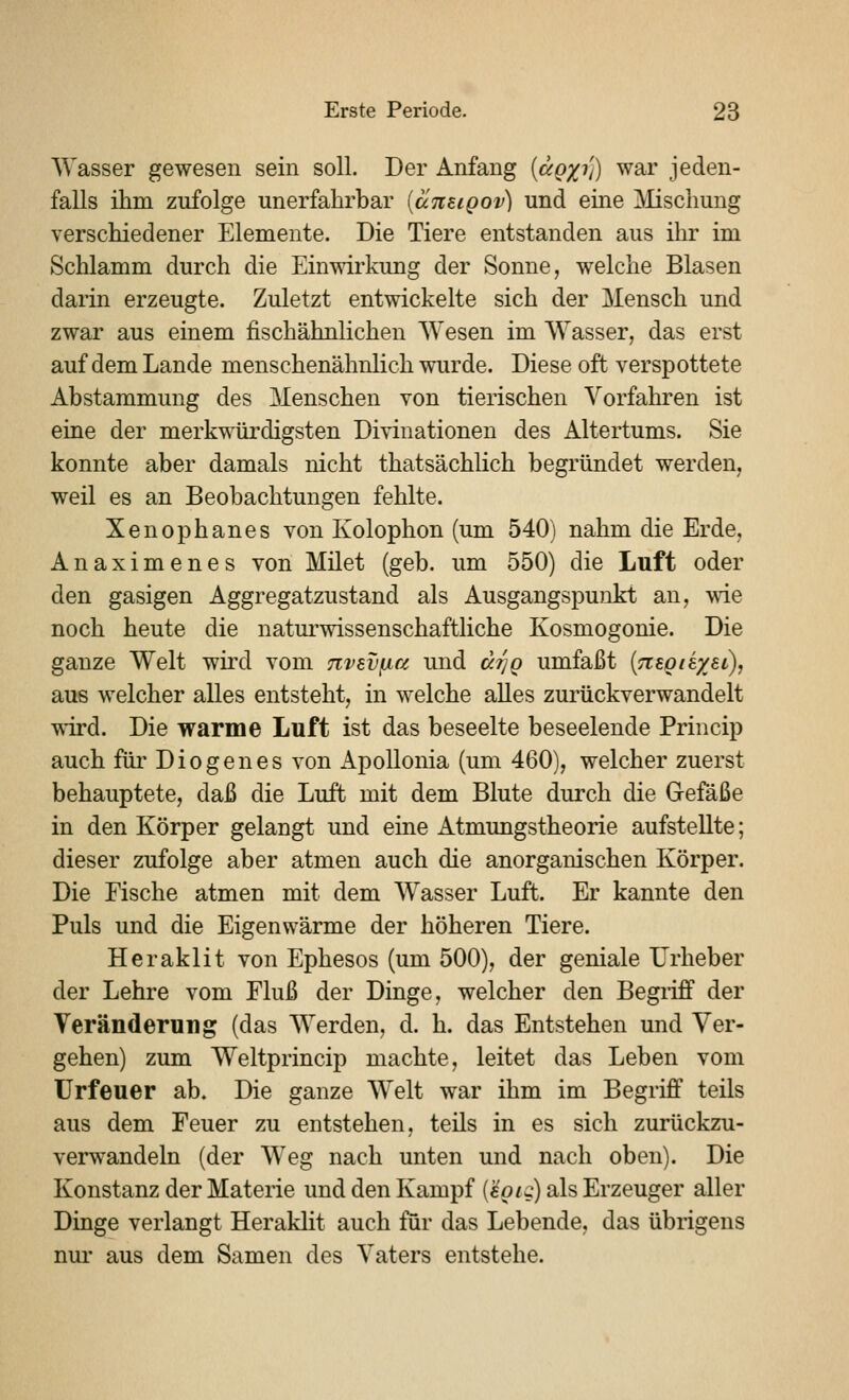 Wasser gewesen sein soll. Der Anfang {agxv) war jeden- falls ihm zufolge unerfahrbar [äitEigov) und eine ]\lisclmug verschiedener Elemente. Die Tiere entstanden aus ihr im Schlamm durch die Einwirkimg der Sonne, welche Blasen darin erzeugte. Zuletzt entwickelte sich der Mensch und zwar aus einem fischähnlichen Wesen im Wasser, das erst auf dem Lande menschenähnlich wurde. Diese oft verspottete Abstammung des Menschen von tierischen Vorfahren ist eine der merkwürdigsten Divinationen des Altertums. Sie konnte aber damals nicht thatsächlich begründet werden, weil es an Beobachtungen fehlte. Xenophanes von Kolophon (um 540) nahm die Erde, Anaximenes von Milet (geb. um 550) die Luft oder den gasigen Aggregatzustand als Ausgangspunkt an, wie noch heute die natm^wissenschaftliche Kosmogonie. Die ganze Welt wird vom nvevficc und äfjg umfaßt {Tisgiexsi), aus welcher alles entsteht, in welche alles zurückverwandelt vnrd. Die warme Luft ist das beseelte beseelende Princip auch für Diogenes von xipoUonia (um 460), welcher zuerst behauptete, daß die Luft mit dem Blute durch die Gefäße in den Körper gelangt und eine Atmungstheorie aufstellte; dieser zufolge aber atmen auch die anorganischen Körper. Die Eische atmen mit dem Wasser Luft. Er kannte den Puls und die Eigenwärme der höheren Tiere. Heraklit von Ephesos (um 500), der geniale Urheber der Lehre vom Fluß der Dinge, welcher den Begriff der Veränderung (das Werden, d. h. das Entstehen und Ver- gehen) zum Weltprincip machte, leitet das Leben vom ürfeuer ab. Die ganze Welt war ihm im Begriff teils aus dem Feuer zu entstehen, teils in es sich zurückzu- verwandeln (der Weg nach unten und nach oben). Die Konstanz der Materie und den Kampf (€0/^:) als Erzeuger aller Dinge verlangt Heraklit auch für das Lebende, das übrigens nm- aus dem Samen des Vaters entstehe.