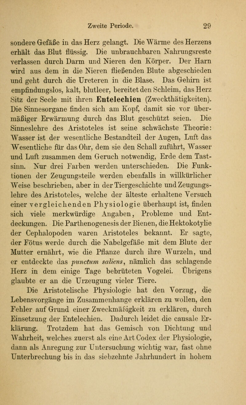 sondere Gefäße in das Herz gelangt. Die Wärme des Herzens erhält das Blut flüssig. Die unbrauchbaren Nahrungsreste verlassen durch Darm und Nieren den Körper. Der Harn wird aus dem in die Nieren fließenden Blute abgeschieden und geht durch die üreteren in die Blase. Das Gehirn ist empfindungslos, kalt, blutleer, bereitet den Schleim, das Herz Sitz der Seele mit ihren Entelechien (Zweckthätigkeiten). Die Sinnesorgane finden sich am Kopf, damit sie vor über- mäßiger Erwärmung dui'ch das Blut geschützt seien. Die Sinneslehre des Aristoteles ist seine schwächste Theorie: Wasser ist der wesentliche Bestandteil der Augen, Luft das Wesentliche für das Ohr, dem sie den Schall zuführt, Wasser und Luft zusammen dem Geruch notwendig, Erde dem Tast- sinn. Nur drei Farben werden unterschieden. Die Funk- tionen der Zeugungsteile werden ebenfalls in \Nillkürhcher Weise beschrieben, aber in der Tiergeschichte und Zeugungs- lehre des Aristoteles, welche der älteste erhaltene Versuch einer vergleichenden Physiologie überhaupt ist, finden sich viele merkwürdige Angaben, Probleme und Ent- deckungen. Die Parthenogenesis der Bienen, die Hektokotylie der Cephalopoden waren Aristoteles bekannt. Er sagte, der Fötus werde durch die Nabelgefäße mit dem Blute der Mutter ernährt, wie die Pflanze durch ihre W^urzeln, und er entdeckte das punctum soUens, nämlich das schlagende Herz in dem einige Tage bebrüteten Yogelei. Übrigens glaubte er an die Urzeugung vieler Tiere. Die Aristotelische Physiologie hat den Vorzug, die Lebensvorgänge im Zusammenhange erklären zu wollen, den Fehler auf Grund einer Zweckmäßigkeit zu erklären, durch Einsetzung der Entelechien. Dadurch leidet die causale Er- klärung. Trotzdem hat das Gemisch von Dichtung und Wahrheit, welches zuerst als eine Art Codex der Physiologie, dann als Anregung zur Untersuchung wichtig war, fast ohne Unterbrechung bis in das siebzehnte Jahrhundert in hohem