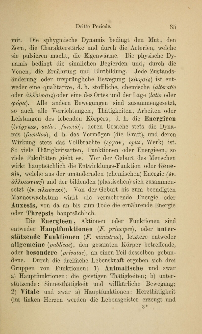 mit. Die sphygmische Dynamis bedingt den Mut, den Zorn, die Charakterstärke und durch die Arterien, welche sie pulsieren macht, die Eigenwärme. Die physische Dy- namis bedingt die sinnlichen Begierden und, durch die Yenen, die Ernährung und Blutbildung. Jede Zustands- änderung oder ursprüngliche Bewegung {yJvT^aig) ist ent- weder eine qualitative, d. h. stoffliche, chemische [alteratio oder älXolcoGiq) oder eine des Ortes und der Lage (latio oder cpöoa). Alle andern Bewegungen sind zusammengesetzt, so auch alle Verrichtungen, Thätigkeiten, Arbeiten oder Leistungen des lebenden Körpers, d. h. die Euergieen {kvegysia, actio, functw), deren Ursache stets die Dyna- mis (facultas), d. h. das Vermögen (die Ki'aft), und deren Wirkung stets das Vollbrachte (äoyov, opus, Werk) ist. So sdele Thätigkeitsarten, Funktionen oder Energieen, so viele Fakultäten giebt es. Vor der G-eburt des Menschen wirkt hauptsächlich die Entwicklungs-Funktion oder Gene- sis, welche aus der umändernden (chemischen) Energie (hv. älXoiMTixrj) und der bildenden (plastischen) sich zusammen- setzt [kv. nXaarixri). Von der Gebm't bis zum beendigten Manneswachstum wirkt die vermehrende Energie oder Auxesis, von da an bis zum Tode die ernährende Energie oder Threpsis hauptsächlich. Die Energieen, Aktionen oder Funktionen sind entweder Hauptfunktionen [F. principes), oder unter- stützende Funktionen [F. minisirae), letztere entweder allgemeine [pubUcae), den gesamten Körper betreffende, oder besondere (privatae), an einen Teil desselben gebun- dene. Durch die dreifache Lebenskraft ergeben sich drei Gruppen von Funktionen: 1) Aninialisclie und zwar a) Hauptfunktionen: die geistigen Thätigkeiten; b) unter- stützende: Sinnesthätigkeit und willkürhche Bewegung; 2) Vitale und zwar a) Hauptfunktionen: Herzthätigkeit (im linken Herzen werden die Lebensgeister erzeugt und