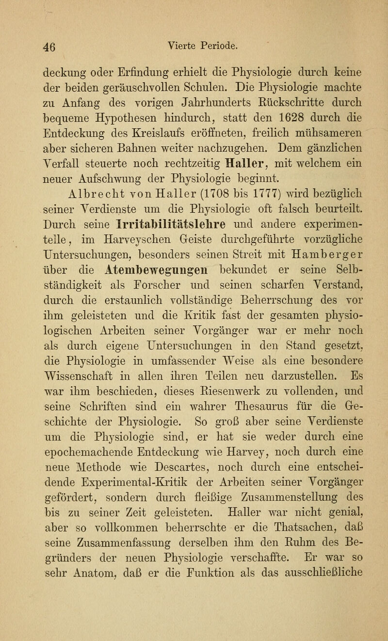 deckimg oder Erfindung erhielt die Physiologie durch keine der beiden geräuschyoUen Schulen. Die Physiologie machte zu Anfang des vorigen Jahrhunderts Rückschritte durch bequeme Hypothesen hindurch, statt den 1628 durch die Entdeckung des Kreislaufs eröffneten, freilich mühsameren aber sicheren Bahnen weiter nachzugehen. Dem gänzlichen Yerfall steuerte noch rechtzeitig Haller, mit welchem ein neuer Aufschwung der Physiologie beginnt, Albrecht von Haller (1708 bis 1777) wird bezüglich seiner Verdienste um die Physiologie oft falsch beurteilt. Durch seine Irritabilitätslehre und andere experimen- telle , im Harveyschen Geiste durchgeführte vorzügliche Untersuchungen, besonders seinen Streit mit Hamberger über die Atembewegungen bekundet er seine Selb- ständigkeit als Forscher und seinen scharfen Verstand, durch die erstaunlich vollständige Beherrschung des vor ihm geleisteten und die Kritik fast der gesamten physio- logischen Arbeiten seiner Vorgänger war er mehr noch als durch eigene Untersuchungen in den Stand gesetzt, die Physiologie in umfassender Weise als eine besondere Wissenschaft in allen ihren Teilen neu darzustellen. Es war ihm beschieden, dieses Eiesenwerk zu vollenden, und seine Schriften sind ein wahrer Thesaurus für die Ge- schichte der Physiologie. So groß aber seine Verdienste um die Physiologie sind, er hat sie weder durch eine epochemachende Entdeckung wie Harvey, noch durch eine neue Methode wie Descartes, noch durch eine entschei- dende Experimental-Kritik der Arbeiten seiner Vorgänger gefördert, sondern durch fleißige Zusammenstellung des bis zu seiner Zeit geleisteten. Haller war nicht genial, aber so vollkommen beherrschte er die Thatsachen, daß seine Zusammenfassung derselben ihm den Ruhm des Be- gründers der neuen Physiologie verschaffte. Er war so sehr Anatom, daß er die Funktion als das ausschließliche
