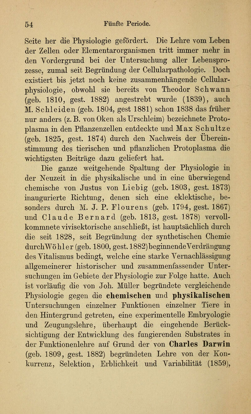 Seite her die Physiologie gefördert. Die Lehre vom Leben der Zellen oder Elementarorganismen tritt immer mehr in den Vordergrund bei der Untersuchung aller Lebenspro- zesse, zumal seit Begründung der Cellularpathologie. Doch existiert bis jetzt noch keine zusammenhängende Cellular- physiologie, obwohl sie bereits von Theodor Schwann (geb. 1810, gest. 1882) angestrebt wurde (1839), auch M. Schieiden (geb. 1804, gest 1881) schon 1838 das früher nur anders (z. B. von Oken als Urschleim) bezeichnete Proto- plasma in den Pflanzenzellen entdeckte und Max Schnitze (geb. 1825, gest. 1874) durch den Nachweis der Überein- stimmung des tierischen und pflanzUchen Protoplasma die wichtigsten Beiträge dazu geliefert hat. Die ganze weitgehende Spaltung der Physiologie in der Neuzeit in die physikalische und in eine überwiegend chemische von Justus von Lieb ig (geb. 1803, gest. 1873) inaugurierte Kichtung, denen sich eine eklektische, be- sonders durch M. J. P. Flourens (geb. 1794, gest. 1867) und Claude Bernard (geb. 1813, gest. 1878) vervoll- kommnete vivisektorische anschließt, ist hauptsächhch durch die seit 1828, seit Begründung der synthetischen Chemie durchWöhler (geb. 1800, gest. 1882) beginnende Verdrängung des Yitalismus bedingt, welche eine starke Yernachlässigung allgemeinerer historischer und zusammenfassender Unter- suchungen im Gebiete der Physiologie zur Folge hatte. Auch ist vorläufig die von Joh. Müller begründete vergleichende Physiologie gegen die chemischen und physikalischen Untersuchungen einzelner Funktionen einzelner Tiere in den Hintergrund getreten, eine experimentelle Embryologie und Zeugungslehre, überhaupt die eingehende Berück- sichtigung der Entwicklung des fungierenden Substrates in der Funktionenlehre auf Grrund der von Charles Darwin (geb. 1809, gest. 1882) begründeten Lehre von der Kon- kurrenz, Selektion, Erblichkeit und Yariabilität (1859),