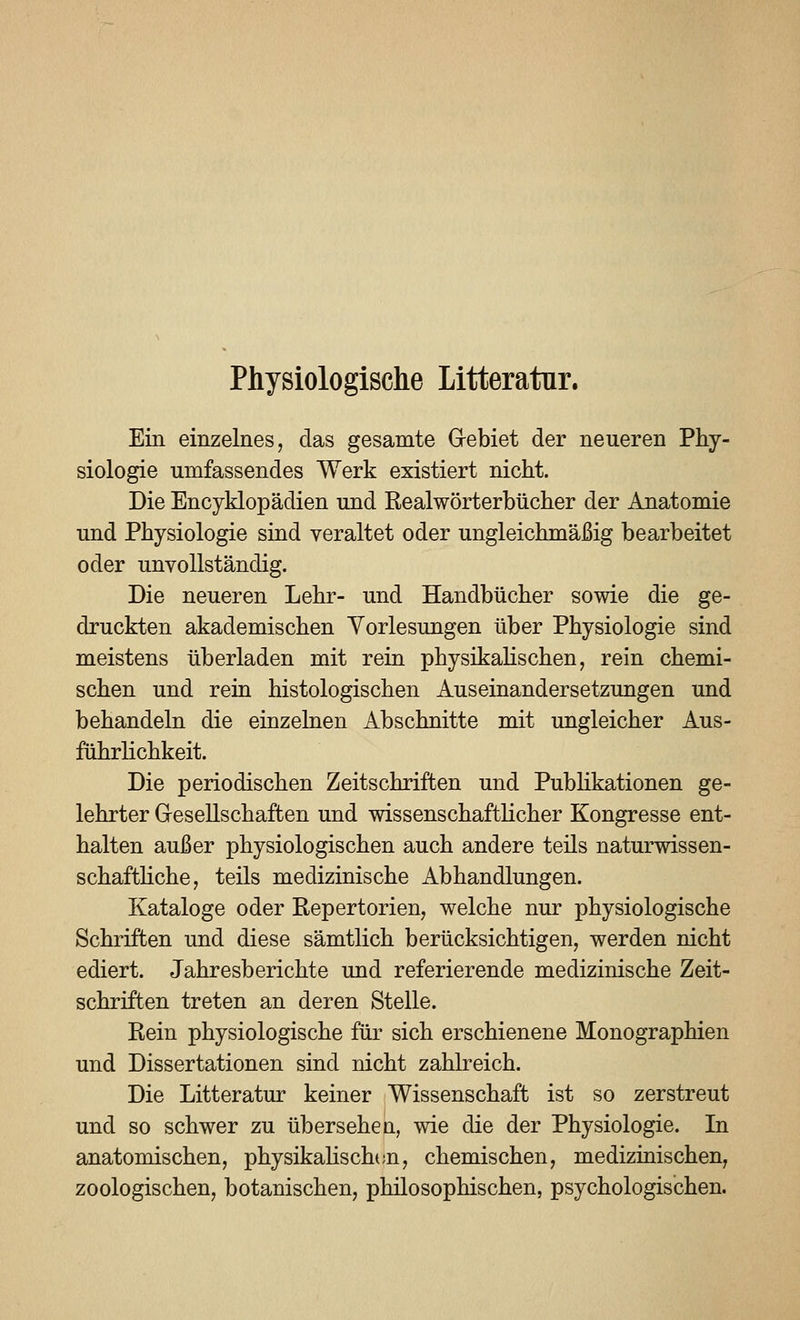 Physiologische Litteratnr. Ein einzelnes, das gesamte G-ebiet der neueren Phy- siologie umfassendes Werk existiert nicht. Die Encyklopädien und Realwörterbücher der Anatomie und Physiologie sind veraltet oder ungleichmäßig bearbeitet oder unvollständig. Die neueren Lehr- und Handbücher sowie die ge- druckten akademischen Vorlesungen über Physiologie sind meistens überladen mit rein physikaHschen, rein chemi- schen und rein histologischen Auseinandersetzungen und behandeln die einzelnen Abschnitte mit ungleicher Aus- führlichkeit. Die periodischen Zeitschriften und Publikationen ge- lehrter Gesellschaften und wissenschaftKcher Kongresse ent- halten außer physiologischen auch andere teils naturwissen- schafthche, teils medizinische Abhandlungen. Kataloge oder ßepertorien, welche nur physiologische Schriften und diese sämtlich berücksichtigen, werden nicht ediert. Jahresberichte und referierende medizinische Zeit- schriften treten an deren Stelle. Rein physiologische für sich erschienene Monographien und Dissertationen sind nicht zahlreich. Die Litteratur keiner Wissenschaft ist so zerstreut und so schwer zu übersehe q, wie die der Physiologie. In anatomischen, physikahschtm, chemischen, medizinischen, zoologischen, botanischen, philosophischen, psychologischen.