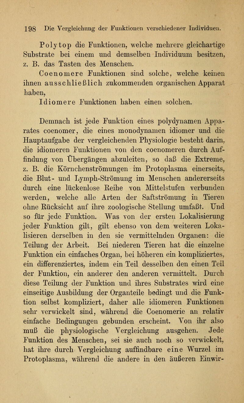 Polytop die Funktionen, welche mehrere gleichartige Substrate bei einem und demselben Individuum besitzen, z. B. das Tasten des Menschen. Coenomere Funktionen sind solche, welche keinen ihnen ausschließlich zukommenden organischen Apparat haben, Idiomere Funktionen haben einen solchen. Demnach ist jede Funktion eines polydynamen Appa- rates coenomer, die eines monodynamen idiomer und die Hauptaufgabe der vergleichenden Physiologie besteht darin, die idiomeren Funktionen von den coenomeren durch Auf- findung von Übergängen abzuleiten, so daß die Extreme, z. B. die Körnchenströmungen im Protoplasma einerseits, die Blut- und Lymph-Strömung im Menschen andererseits durch eine lückenlose Keihe von Mittelstufen verbunden werden, welche alle Arten der Saftströmung in Tieren ohne Rücksicht auf ihre zoologische Stellung umfaßt. Und so für jede Funktion. Was von der ersten Lokalisierung jeder Funktion gilt, gilt ebenso von dem weiteren Loka- lisieren derselben in den sie vermittelnden Organen: die Teilung der Arbeit. Bei niederen Tieren hat die einzelne Funktion ein einfaches Organ, bei höheren ein kompliziertes, ein differenziertes, indem ein Teil desselben den einen Teil der Funktion, ein anderer den anderen vermittelt. Durch diese Teilung der Funktion und ihres Substrates wird eine einseitige Ausbildung der Organteile bedingt und die Funk- tion selbst kompliziert, daher alle idiomeren Funktionen sehr verwickelt sind, während die Coenomerie an relativ einfache Bedingungen gebunden erscheint. Yon ihr also muß die physiologische Yergleichung ausgehen. Jede Funktion des Menschen, sei sie auch noch so verwickelt, hat ihre durch Vergleichung auffindbare eine Wurzel im Protoplasma, während die andere in den äußeren Einwir-