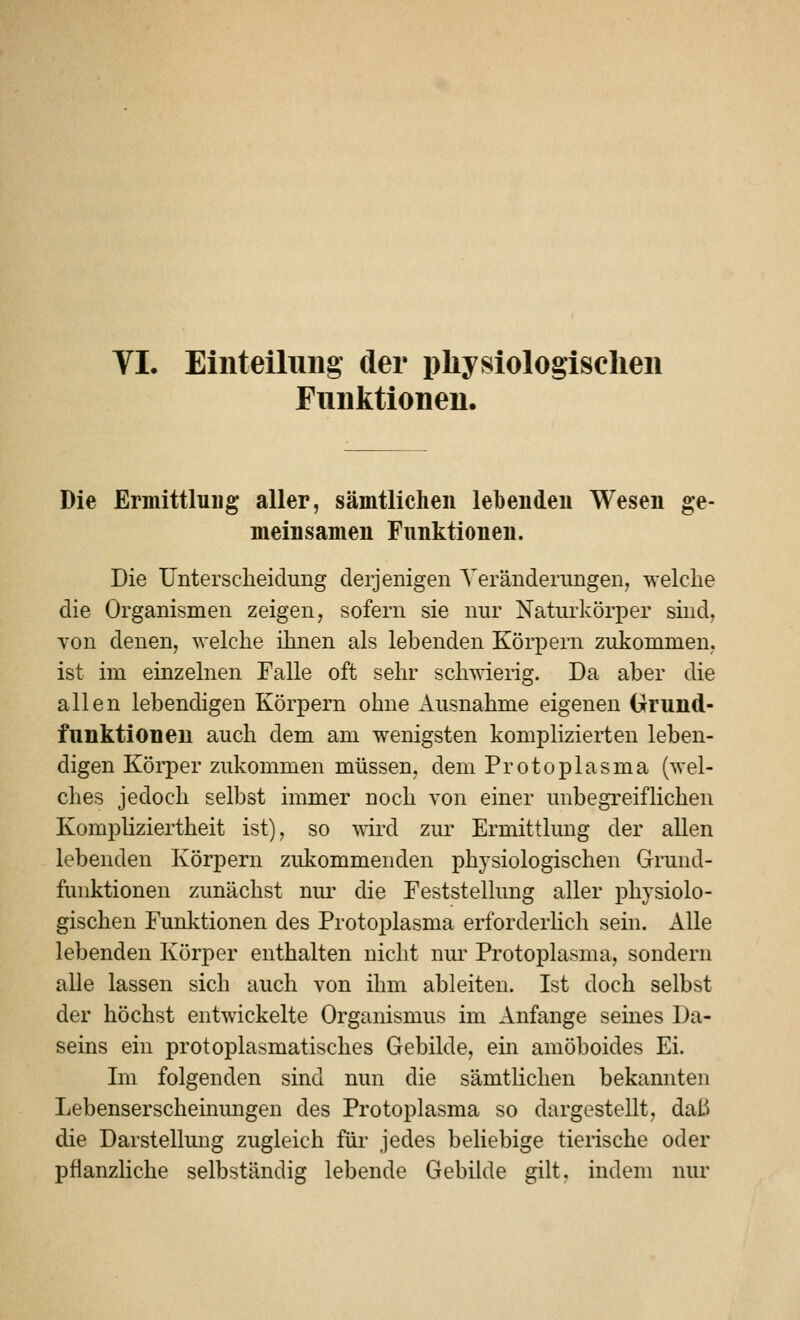 VI. Einteilung der physiologischen Funktionen. Die Ermittlung aller, sämtlichen lebenden Wesen ge- meinsamen Funktionen. Die Untersclieidung derjenigen Veränderungen, welche die Organismen zeigen, sofern sie nur Naturkörper sind, von denen, welche ihnen als lebenden Körpern zukommen, ist im einzelnen Falle oft sehr scliAvierig. Da aber die allen lebendigen Körpern ohne xiusnahme eigenen Grund- funktioneu auch dem am wenigsten komplizierten leben- digen Körper zukommen müssen, dem Protoplasma (wel- ches jedoch selbst immer noch von einer unbegreiflichen Kompliziertheit ist), so -«drd zur Ermittlung der allen lebenden Körpern zidi:ommenden physiologischen Grund- funktionen zunächst nur die Feststellung aller physiolo- gischen Funktionen des Protoplasma erforderhch sein. Alle lebenden Körper enthalten nicht niu' Protoplasma, sondern alle lassen sich auch von ihm ableiten. Ist doch selbst der höchst entwickelte Organismus im Anfange seines Da- seins ein protoplasmatisches Gebilde, ein amöboides Ei. Im folgenden sind nun die sämtlichen bekannten Lebenserscheinungen des Protoplasma so dargestellt, daß die Darstellung zugleich für jedes beliebige tierische oder pflanzliche selbständig lebende Gebilde gilt, indem nur