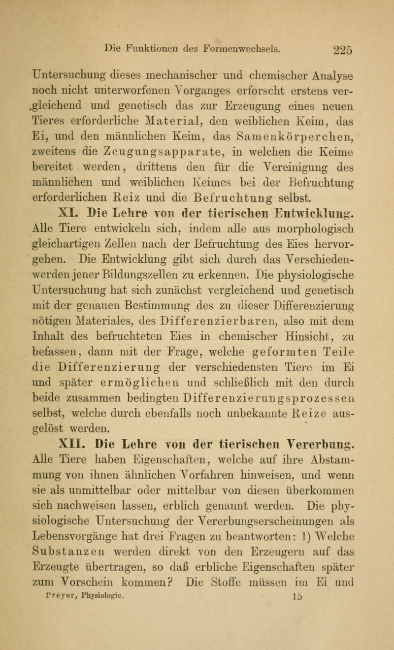 Untersuchung dieses mechanischer und chemischer Analyse noch nicht unterworfenen Vorganges erforscht erstens ver- .gleichend und genetisch das zur Erzeugung eines neuen Tieres erforderliche Material, den weiblichen Keim, das Ei, imd den mämihchen Keim, das Samenkörperchen, zweitens die Zeugungsapparate, in welchen die Keime bereitet werden, drittens den für die Vereinigung des männlichen und weibhchen Keimes bei der Befruchtmig erforderlichen Reiz und die Befruchtung selbst. XI. Die Lehre toii der tierisclien Entwicklung. Alle Tiere entwickeln sich, indem alle aus moiphologisch gleichartigen Zellen nach der Befruchtung des Eies hervor- gehen. Die Entmcklung gibt sich dm-ch das Verschieden- werden jener Bildungszellen zu erkennen. Die physiologische Untersuchung hat sich zunächst vergleichend und genetisch mit der genauen Bestimmung des zu dieser Differenzierung nötigen Materiales, des Differenzierbaren, also mit dem Inhalt des befruchteten Eies in chemischer Hinsicht, zu befassen, dann mit der Frage, welche geformten Teile die Differenzierung der verscliiedensten Tiere im Ei und später ermöglichen und schließlich mit den durch beide zusammen bedingten Differenzierungsprozessen selbst, welche dm'ch ebenfalls noch unbekannte Beize aus- gelöst werden, XII. Die Lehre von der tierischen Vererbung. Alle Tiere haben Eigenschaften, welche auf ihre Abstam- mung von ihnen ähnlichen Vorfahren hinweisen, und wenn sie als unmittelbar oder mittelbar von diesen überkommen sich nachweisen lassen, erblich genannt werden. Die phy- siologische Untersuchung der Vererbungserscheinungen als Lebensvorgänge hat drei Fragen zu beantworten: 1) AVelche Substanzen werden direkt von den Erzeugern auf das Erzeugte übertragen, so daß erbliche Eigenschaften später zum Vorschein kommen? Die Stoffe müssen im Ei und Preyer, Physiologie. 15