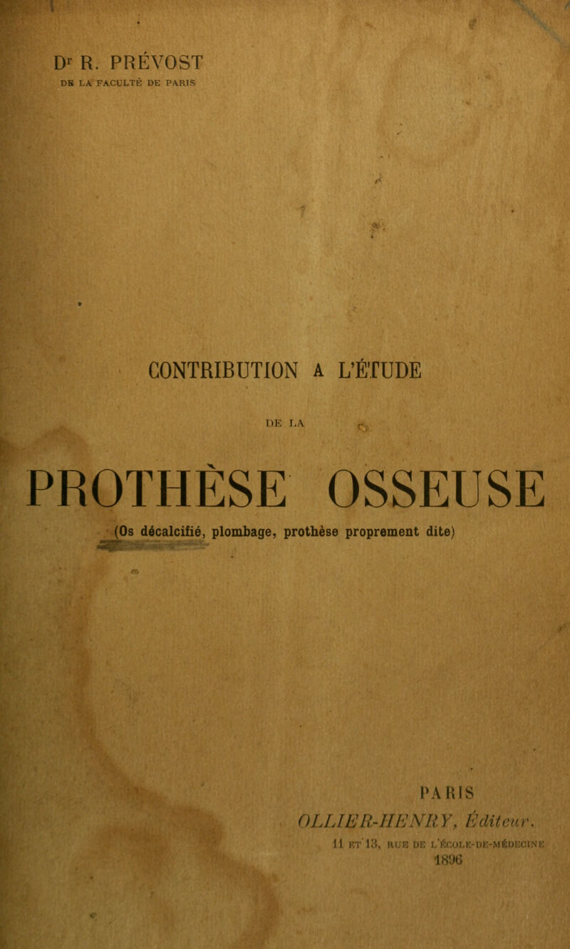 D'- R. PREVOST DK LA FACULTÉ DE PARIS CONTRIBUTION A L'ÉTUDE PROTHÈSE OSSEUSE (Os décalcifié, plombage, prothèse proprement dite) PARIS OLUER-IIENRY, Éditeur, 11 rt'13, RU8 DB l'École-OE-MÉucciNi: 1896