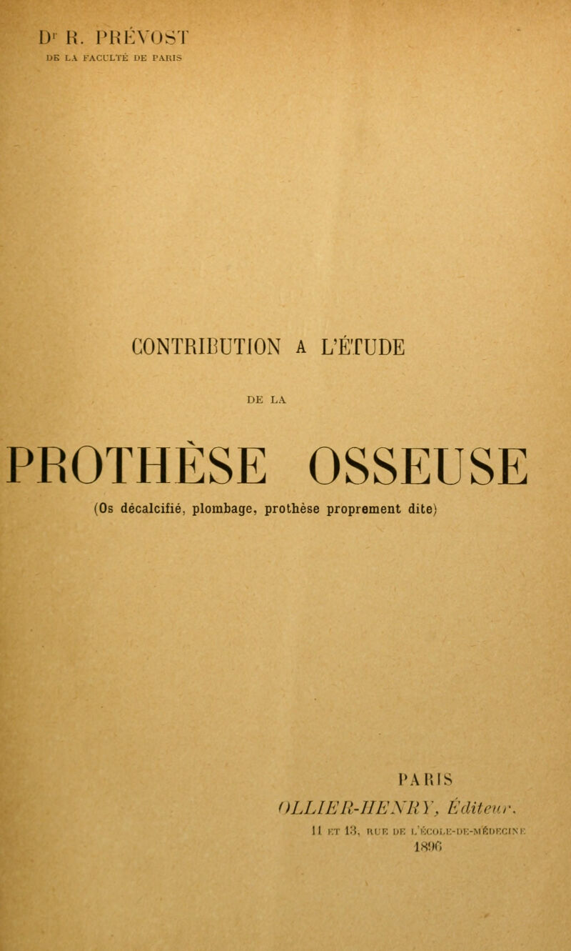 D' H. l>Hi:VOST DE LA FACLLTÉ DE PA.R1S CONTRIBUTION A L'ÉTUDE PROTHÈSE OSSEUSE (Os décalcifié, plombage, prothèse proprement dite) ÂRIS OLLIELI-UENR \ ', E dit eu, •. 11 KT 1:1 WV. DK l,KCUl,t:-n!>Ml!;iii-i:i\i I8î»r;