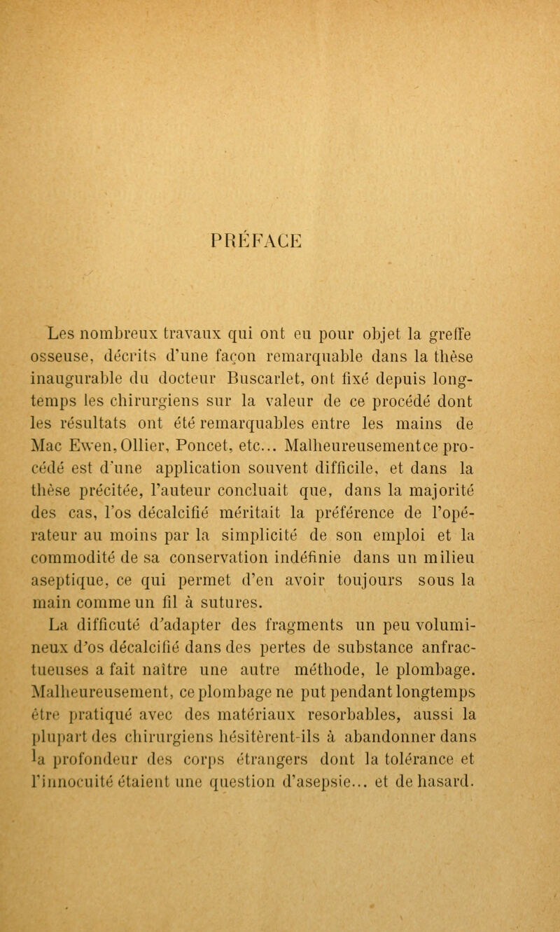 PREFACE Les nombreux travaux qui ont ou pour objet la greffe osseuse, décrits d'une façon remarquable dans la tlièse inaugurable du docteur Buscarlet, ont fixé depuis long- temps les chirurgiens sur la valeur de ce procédé dont les résultats ont été remarquables entre les mains de Mac Ewen,011ier, Poucet, etc.. Malheureusement ce pro- cédé est d une application souvent difficile, et dans la thèse précitée, l'auteur concluait que, dans la majorité des cas, l'os décalcifié méritait la préférence de l'opé- rateur au moins par la simplicité de son emploi et la commodité de sa conservation indéfinie dans un milieu aseptique, ce qui permet d'en avoir toujours sous la main comme un fil à sutures. La difficuté d'adapter des fragments un peu volumi- neux d'os décalcifié dans des pertes de substance anfrac- tueuses a fait naître une autre méthode, le plombage. Malheureusement, ce plombage ne put pendant longtemps être pratiqué avec des matériaux resorbables, aussi la plupart des chirurgiens hésitèrent-ils à abandonner dans la profondeur des corps étrangers dont la tolérance et rinnocuité étaient une question d'asepsie... et de hasard.