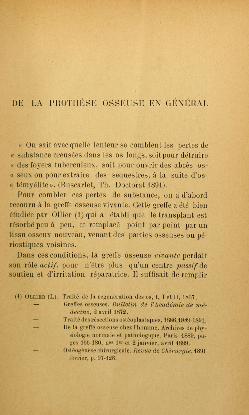 DE LA PROTHESE OSSEUSE EN GENERAL (( On sait avec quelle lenteur se comblent les pertes de « substance creusées dans les os longs, soit pour détruire « des foyers tuberculeux, soit pour ouvrir des abcès os- « seux ou pour extraire des séquestres, à la suite d'os- « témyélite». (Buscarlet, Th. Doctorat 1891). Pour combler ces pertes de substance, on a d'abord recouru à la grefTe osseuse vivante. Cette greffe a été bien étudiée par Ollier (1) qui a établi que le transplant est résorbé peu à peu, et remplacé point par point par un tissu osseux nouveau, venant des parties osseuses ou pé- riostiques voisines. Dans ces conditions, la greffe osseuse vivante perdait son rôle actif, pour n'être plus qu'un centre passif de soutien et d'irritation réparatrice. Il suffisait de remplir (1) Ollier (L). Traité de la régénération des os, i, I et II, 18C7. — Greffes osseuses. Bulletin de VAcadémie de mé- decine, 2 avril 1872. — Traité des résections osléoplastiques, 1886,1889-1891. — De la grefle osseuse chez l'homme. Archives de phy- siologie normale et pathologi(|ue. Paris 1889, pa- ges 10G-180, n«^ 1er et 2 janvier, avril 1889. — Ostéogénèse chirurgicale. liemte de Chirurgie, 1891 février, p. 97-128.