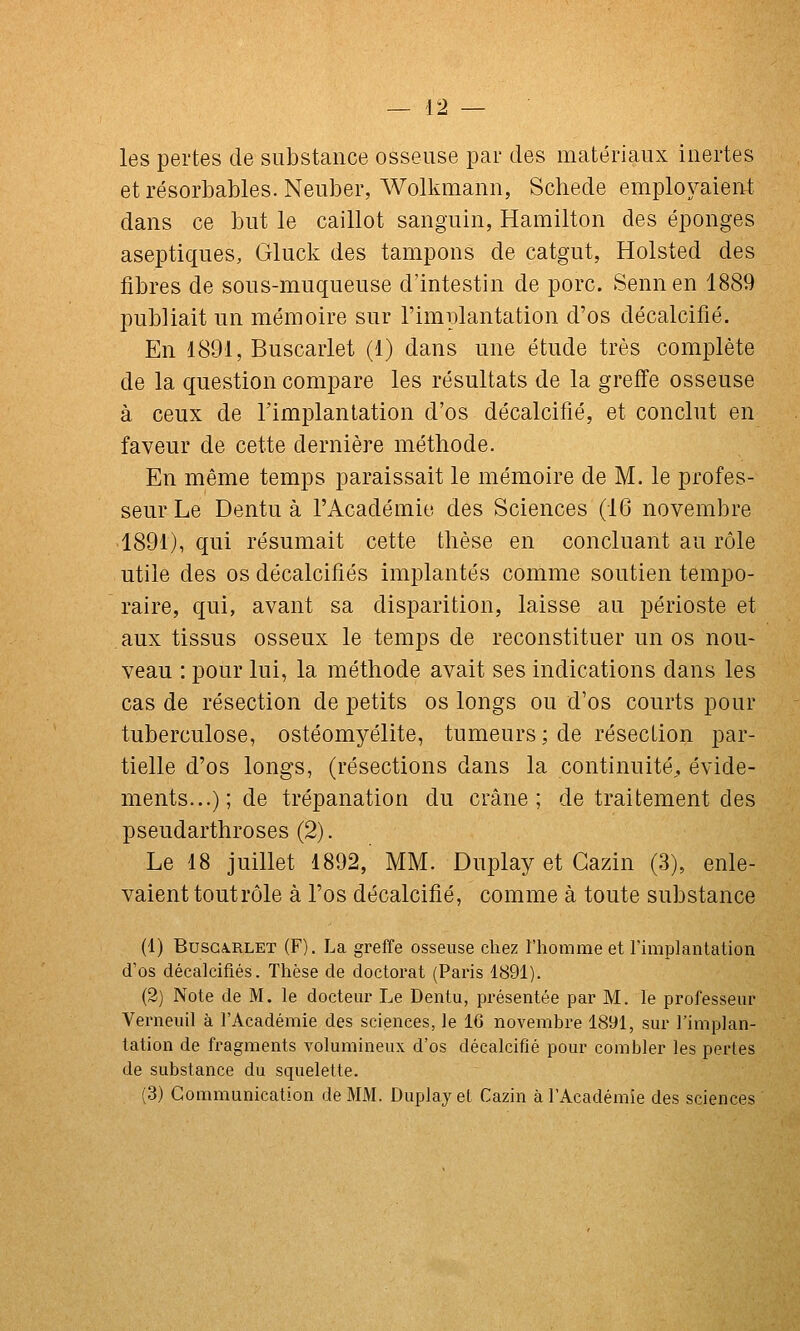 les pertes de substance osseuse par des matériaux inertes etrésorbables.Neuber, Wolkmann, Schede employaient dans ce but le caillot sanguin, Hamilton des éponges aseptiques, Gluck des tampons de catgut, Holsted des fibres de sous-muqueuse d'intestin de porc. Sennen 1889 publiait un mémoire sur l'implantation d'os décalcifié. En 1891, Buscarlet (1) dans une étude très complète de la question compare les résultats de la greffe osseuse à ceux de l'implantation d'os décalcifié, et conclut en faveur de cette dernière méthode. En même temps paraissait le mémoire de M. le profes- seur Le Dentu à l'Académie des Sciences (16 novembre 1891), qui résumait cette thèse en concluant au rôle utile des os décalcifiés implantés comme soutien tempo- raire, qui, avant sa disparition, laisse au périoste et aux tissus osseux le temps de reconstituer un os nou- veau : pour lui, la méthode avait ses indications dans les cas de résection de petits os longs ou d'os courts pour tuberculose, ostéomyélite, tumeurs; de résection par- tielle d'os longs, (résections dans la continuité^ évide- ments...);de trépanation du crâne; de traitement des pseudarthroses (2). Le 18 juillet 1892, MM. Duplay et Gazin (3), enle- vaient tout rôle à l'os décalcifié, comme à toute substance (1) BUSGA.RLET (F), La greffe osseuse chez l'homme et l'implantation d'os décalcifiés. Thèse de doctorat (Paris 1891). (2) Note de M. le docteur Le Dentu, présentée par M. le professeur Verneuil à l'Académie des sciences, le 16 novembre 1891, sur l'implan- tation de fragments volumineux d'os décalcifié pour combler les pei-tes de substance du squelette. (3) Communication de MM. Duplay et Cazin à l'Académie des sciences