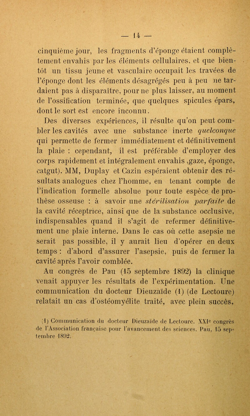 cinquième jour, les fragments d'épongé étaient complè- tement envahis par les éléments cellulaires, et que bien- tôt un tissu jeune et vasculaire occupait les travées de l'éponge dont les éléments désagrégés peu à peu ne tar- daient pas à disparaître, pour ne plus laisser, au moment de l'ossification terminée, que quelques spicules épars, dont le sort est encore inconnu. Des diverses expériences^ il résulte qu'on peut com- bler les cavités avec une substance inerte quelconque qui permette de fermer immédiatement et définitivement la plaie : cependant, il est préférable d'employer des corps rapidement et intégralement envahis ^gaze, éponge, catgut). MM, Duplay et Gazin espéraient obtenir des ré- sultats analogues chez l'homme, en tenant compte de l'indication formelle absolue pour toute espèce de pro- thèse osseuse : à savoir une stérilisation parfaite de la cavité réceptrice, ainsi que de la substance occlusive, indispensables quand il s'agit de refermer définitive- ment une plaie interne. Dans le cas où cette asepsie ne serait pas possible, il y aurait lieu d'opérer en deux temps : d'abord d'assurer l'asepsie, puis de fermer la cavité après l'avoir comblée. Au congrès de Pau (15 septembre 1892) la clinique venait appuyer les résultats de l'expérimentation. Une communication du docteur Dieuzaïde (1) (de Lectoure) relatait un cas d'ostéomyélite traité, avec plein succès, (1) Gonununicalion du docteur Dieuzaïde de Lectoure. XXIe congi'ès de l'Association française pour l'avancement des sciences, Pau.. 15 sep- tembre 1892,