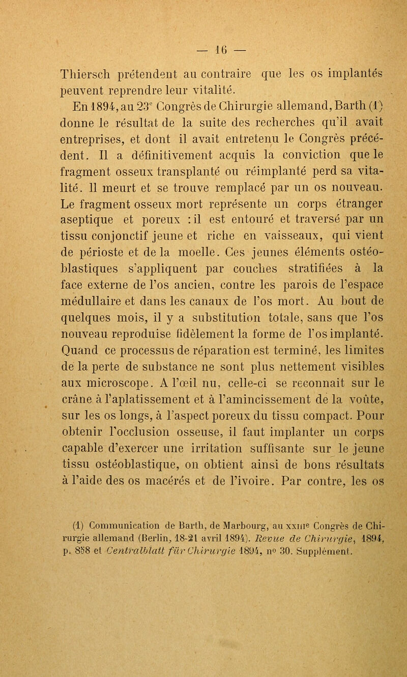 Thiersch prétendent au contraire que les os implantés peuvent reprendre leur vitalité. En 1894, au 23' Congrès de Chirurgie allemand, Barth (1) donne le résultat de la suite des recherches qu'il avait entreprises, et dont il avait entretenu le Congrès précé- dent . Il a définitivement acquis la conviction que le fragment osseux transplanté ou réimplanté perd sa vita- lité. 11 meurt et se trouve remplacé par un os nouveau. Le fragment osseux mort représente un corps étranger aseptique et poreux : il est entouré et traversé par un tissu conjonctif jeune et riche en vaisseaux, qui vient de périoste et delà moelle. Ces jeunes éléments ostéo- hlastiques s'appliquent par couches stratifiées à la face externe de l'os ancien, contre les parois de l'espace médullaire et dans les canaux de l'os mort. Au bout de quelques mois, il y a substitution totale, sans que l'os nouveau reproduise fidèlement la forme de l'os implanté. Quand ce processus de réparation est terminé, les limites de la perte de substance ne sont plus nettement visibles aux microscope. A l'œil nu, celle-ci se reconnaît sur le crâne à l'aplatissement et à l'amincissement de la voûte, sur les os longs, à l'aspect poreux du tissu compact. Pour obtenir Focclusion osseuse, il faut implanter un corps capable d'exercer une irritation suffisante sur le jeune tissu ostéoblastique, on obtient ainsi de bons résultats à l'aide des os macérés et de l'ivoire. Par contre, les os (1) Communication de Bartli, de Marbourg, au xxnie Congrès de Chi- rurgie allemand (Berlin^ 18-21 avril 1894). Revue de Chirurgie^ 1894, p; 8ci8 et CentralbiaU fûrChUnirgie 1894, no 30. Supplément.