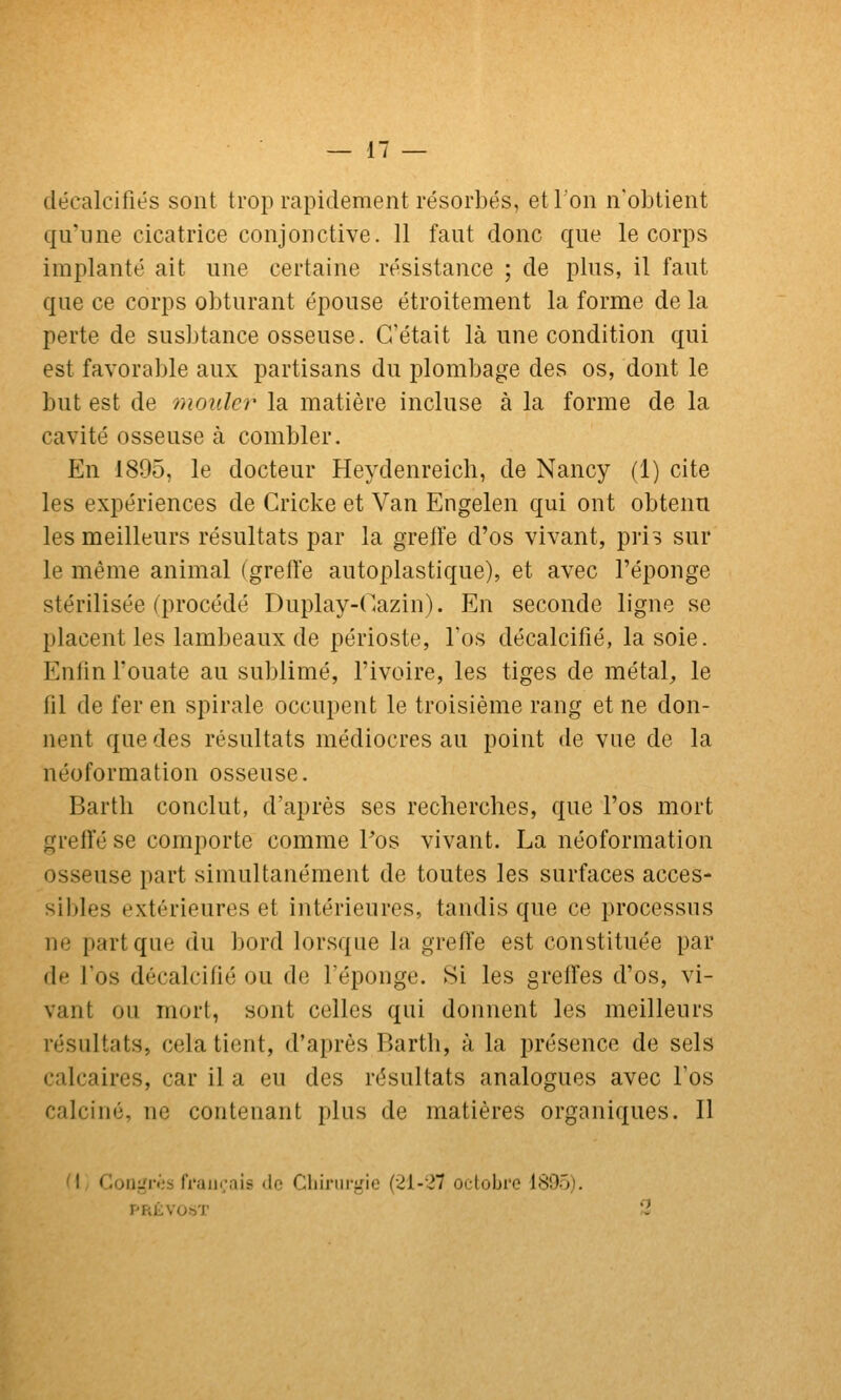 décalcifiés sont trop rapidement résorbés, et l'on n'obtient qu'une cicatrice conjonctive. 11 faut donc que le corps implanté ait une certaine résistance ; de plus, il faut que ce corps obturant épouse étroitement la forme de la perte de susbtance osseuse. C'était là une condition qui est favorable aux partisans du plombage des os, dont le but est de mouler la matière incluse à la forme de la cavité osseuse à combler. En 1895, le docteur Heydenreich, de Nancy (1) cite les expériences de Cricke et Van Engelen qui ont obtenu les meilleurs résultats par la greffe d'os vivant, pris sur le même animal (greffe autoplastique), et avec l'éponge stérilisée (procédé Duplay-Cazin). En seconde ligne se placent les lambeaux de périoste, Tos décalcifié, la soie. Enfin l'ouate au sublimé, l'ivoire, les tiges de métal^, le fil de fer en spirale occupent le troisième rang et ne don- nent que des résultats médiocres au point de vue de la néoformation osseuse. Barth conclut, d'après ses recherches, que l'os mort greffé se comporte comme Pos vivant. La néoformation osseuse part simultanément de toutes les surfaces acces- sil)les extérieures et intérieures, tandis que ce processus ne part que du bord lorsque la greffe est constituée par de Fos décalcifié ou de l'éponge. Si les greffes d'os, vi- vant ou mort, sont celles qui donnent les meilleurs résultats, cela tient, d'après Barth, à la présence de sels calcaires, car il a eu des résultats analogues avec l'os calciné, ne contenant plus de matières organiques. Il M Goiigri-'s fi'ajirais do Cliinirgie (çli-ll octobre 1805). PRÉVO.ST 3